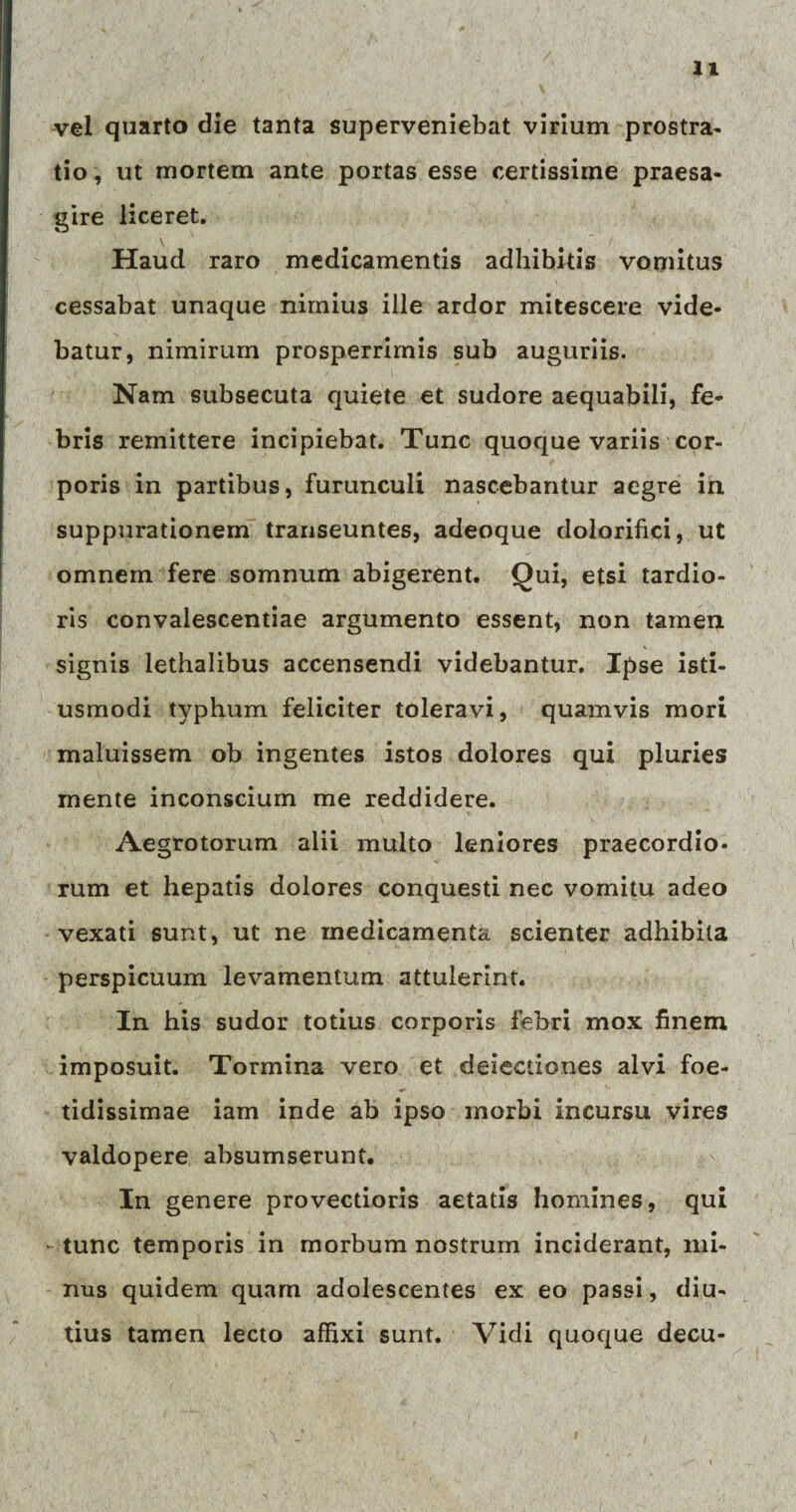 vel quarto die tanta superveniebat virium prostra¬ tio , ut mortem ante portas esse certissime praesa¬ gire liceret. Haud raro medicamentis adhibitis vomitus cessabat unaque nimius ille ardor mitescere vide¬ batur, nimirum prosperrimis sub auguriis. Nam subsecuta quiete et sudore aequabili, fe¬ bris remittere incipiebat. Tunc quoque variis cor¬ poris in partibus, furunculi nascebantur aegre in suppurationem transeuntes, adeoque dolorifici, ut omnem fere somnum abigerent. Qui, etsi tardio¬ ris convalescentiae argumento essent, non tamen signis lethalibus accensendi videbantur. Ipse isti- usmodi typhum feliciter toleravi, quamvis mori maluissem ob ingentes istos dolores qui pluries mente inconscium me reddidere. Aegrotorum alii multo leniores praecordio¬ rum et hepatis dolores conquesti nec vomitu adeo vexati sunt, ut ne medicamenta scienter adhibita perspicuum levamentum attulerint. In his sudor totius corporis febri mox finem imposuit. Tormina vero et deiectiones alvi foe¬ tidissimae iam inde ab ipso morbi incursu vires valdopere absumserunt. In genere provectioris aetatis homines, qui -tunc temporis in morbum nostrum inciderant, mi¬ nus quidem quam adolescentes ex eo passi, diu¬ tius tamen lecto affixi sunt. Vidi quoque decu-