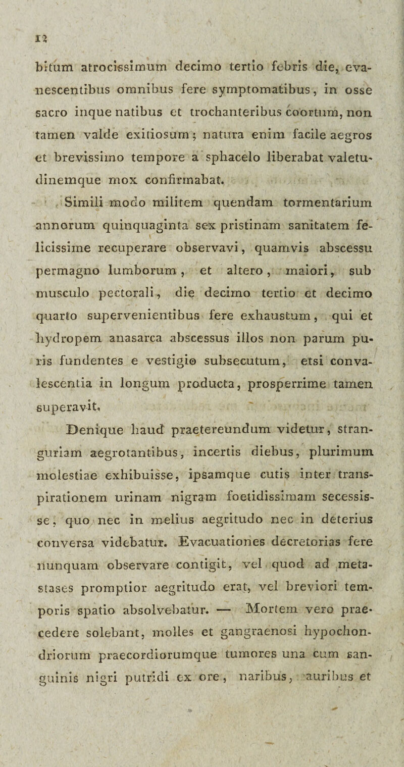 bitum atrocissimum decimo tertio febris die, eva¬ nescentibus omnibus fere symptomatibus, in osse sacro inque natibus et trochanteribus coortum, non. tamen valde exitiosum; natura enim facile aegros et brevissimo tempore a sphacelo liberabat valetu- dinemque mox confirmabat. Simili modo militem quendam tormentarium annorum quinquaginta sex pristinam sanitatem fe¬ licissime recuperare observavi, quamvis abscessu permagno lumborum, et altero, maiori, sub musculo pectorali, die decimo tertio et decimo quarto supervenientibus fere exhaustum, qui et hydropem anasarca abscessus illos non parum pu¬ ris fundentes e vestigio subsecutum, etsi conva¬ lescentia in longum producta, prosperrime tamen superavit. Denique haud praetereundum videtur, stran¬ guriam aegrotantibus, incertis diebus, plurimum molestiae exhibuisse, ipsamque cutis inter trans- pirationem urinam nigram foetidissimam secessis¬ se , quo nec in melius aegritudo nec in deterius conversa videbatur. Evacuationes decretorias fere nunquam observare contigit, vel quod ad meta¬ stases promptior aegritudo erat, vel breviori tem¬ poris spatio absolvebatur. — Mortem vero prae¬ cedere solebant, molles et gangraenosi hypochon¬ driorum praecordiorumque tumores una cum san¬ guinis nigri putridi ex ore, naribus, auribus et