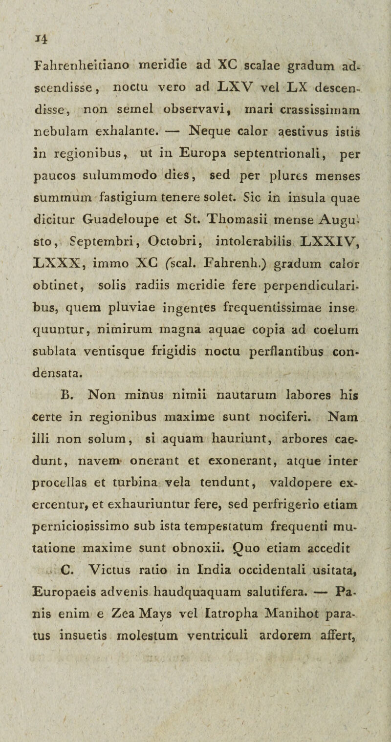 *4 Fahrenlieitiano meridie ad XC scalae gradum ad. scendisse, noctu vero ad LXV vel LX descen¬ disse, non semel observavi, mari crassissimam nebulam exhalante. — Neque calor aestivus istis in regionibus, ut in Europa septentrionali, per paucos sulummodo dies, sed per plures menses summum fastigium tenere solet. Sic in insula quae dicitur Guadeloupe et St. Tbomasii mense Augu¬ sto, Septembri, Octobri, intolerabilis LXXIV, LiXXX, immo XC fscal. Fahrenh.) gradum calor obtinet, solis radiis meridie fere perpendiculari¬ bus, quem pluviae ingentes frequentissimae inse quuntur, nimirum magna aquae copia ad coelum sublata ventisque frigidis noctu perflantibus con¬ densata. B. Non minus nimii nautarum labores his certe in regionibus maxime sunt nociferi. Nam illi non solum, si aquam hauriunt, arbores cae¬ dunt, navem onerant et exonerant, atque inter procellas et turbina vela tendunt, valdopere ex¬ ercentur, et exhauriuntur fere, sed perfrigerio etiam perniciosissimo sub ista tempestatum frequenti mu¬ tatione maxime sunt obnoxii. Quo etiam accedit C. Victus ratio in India occidentali usitata, Europaeis advenis haudquaquam salutifera. — Pa¬ nis enim e Zea Mays vel latropha Manihot para¬ tus insuetis molestum ventriculi ardorem affert,