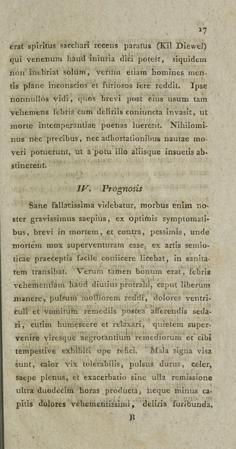 erat spiritus sacchari recens paratus (Kil Diewel) qui venenum haud iniuria dici potest, siquidem non inebriat solum, verum etiam homines men¬ tis plane inconscios et furiosos fere reddit. Ipse nonnullos vidi, quos brevi post eius usum tam vehemens febris cum deliriis coniuncta invasit, ut morte intemperantiae poenas luerent. Nihilomi¬ nus nec precibus, nec adhortationibus nautae mo¬ veri potuerunt, ut a potu illo aliisque insuetis ab¬ stinerent. IV. Prognosis Sane fallacissima videbatur, mprbus enim no¬ ster gravissimus saepius, ex optimis symptomati¬ bus, brevi in mortem, et contra, pessimis, unde mortem mox superventuram esse, ex artis seiriio- ticae praeceptis facile coniicere licebat, in sanita¬ tem transibat. Verum tamen bonum erat, febris vehementiam haud diutius protrahi, caput liberum inanere, pulsum molliorem reddi, dolores ventri¬ culi et vomitum remediis postea afferendis seda¬ ri, cutim humescere et relaxari, quietem super¬ venire viresque aegrotantium remediorum et cibi tempestive exhibiti ope refici. Mala signa visa sunt, calor vix tolerabilis, pulsus durus, Celer, saepe plenus, et exacerbatio sine ulla remissione ultra duodecim lioras producta * tieque minus ca¬ pitis dolores vehementissimi, deliria furibunda, B