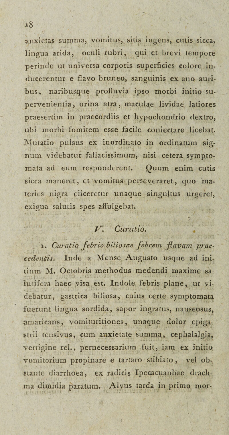 IS anxietas summa, vomitus, sitis ingens, cutis sicca, lingua arida, oculi rubri, qui et brevi tempore perinde ut universa corporis superficies colore in¬ ducerentur e flavo bruneo, sanguinis ex ano auri¬ bus, naribusque profluvia ipso morbi initio su¬ pervenientia, urina atra, maculae lividae latiores praesertim in praecordiis et hypochondrio dextro, ubi morbi fomitem esse facile coniectare licebat. Mutatio pulsus ex inordinato in ordinatum sig¬ num. videbatur fallacissimum, nisi cetera sympto¬ mata ad eum responderent. Quum enim cutis sicca maneret, et vomitus perseveraret, quo ma¬ teries nigra eiiceretur unaque singultus urgeret, exigua salutis spes affulgebat. Z7*. Curatio. i. Curatio febris biliosae febrem flavam prae¬ cedentis. Inde a Mense Augusto usque ad ini¬ tium M. Octobris methodus medendi maxime sa- luiifera haec visa est. Indole febris plane, ut vi¬ debatur, gastrica biliosa, cuius certe symptomata fuerunt lingua sordida, sapor ingratus, nauseosus, amaricans, vomituritiones, unaque dolor epiga¬ strii tensivus, cum anxietate summa, cephalalgia, vertigine rei., pernecessarium fuit, iam ex initio vomitorium propinare e tartaro stibiato , vel ob¬ stante diarrhoea, ex radicis Ipecacuanliae drach¬ ma dimidia paratum. Alvus tarda in primo mor-