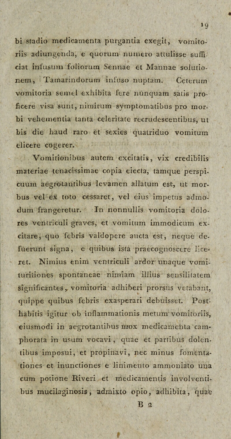 bi stadio medicamenta purgantia exegit, vomito¬ riis adiungenda, e quorum numero attulisse suffi¬ ciat infusum foliorum Sennae et Mannae solutio¬ nem, Tamarindorurn infuso nuptam. Ceterum vomitoria semel exhibita fere nunquam satis pro¬ ficere visa sunt, nimirum symptomatibus pro mor¬ bi vehementia tanta celeritate recrudescentibus, ut bis die haud raro et sexies quatriduo vomitum elicere cogerer. Vomitionibus autem excitatis, vix credibilis materiae tenacissimae copia eiecta, tamque perspi¬ cuum aegrotantibus levamen allatum est, ut mor¬ bus vel ex toto cessaret, vel eius impetus admo¬ dum frangeretur. In nonnullis vomitoria dolo¬ res ventriculi graves, et vomitum immodicum ex¬ citare, quo febris valdopere aucta est, neque de¬ fuerunt signa, e quibus ista praecognoscere lice¬ ret. Nimius enim ventriculi ardor unaque vomi- turitiones spontaneae nimiam illius sensilitatem significantes y vomitoria adhiberi prorsus vetabant, quippe quibus febris exasperari debuisset. Post¬ habitis igitur ob inflammationis metum vomitoriis, eiusmodi in aegrotantibus mox medicamenta cam- pliorata in usum vocavi , quae et partibus dolen¬ tibus imposui, et propinavi, nec minus fomenta¬ tiones et inunctiones e linimento arnmoniato una cum potione Piveri et medicamentis involventi¬ bus mucilaginosis, admixto opio, adhibita, quab