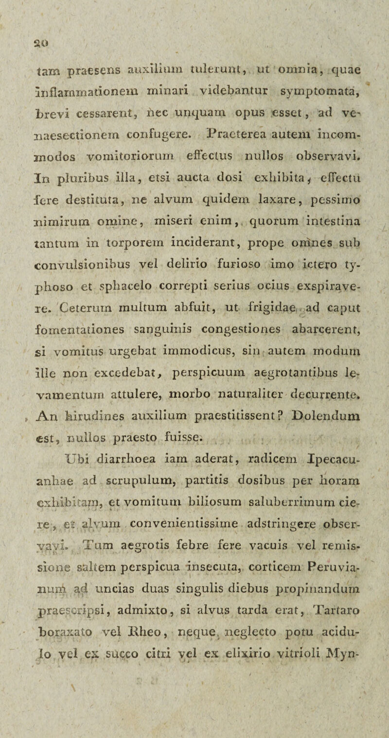 tam praesens auxilium tulerunt, ut omnia, quae inflammationem minari videbantur symptomata, brevi cessarent, nec unquam opus esset, ad ve~ naeseetionem confugere. Praeterea autem incom¬ modos vomitoriorum effectus nullos observavi. In pluribus illa, etsi aucta dosi exhibita* effectu fere destituta, ne alvum quidem laxare, pessimo nimirum omine, miseri enim, quorum intestina tantum in torporem inciderant, prope omnes sub convulsionibus vel delirio furioso imo ictero ty- phoso et sphacelo correpti serius ocius exspirave¬ re. Ceterum inultum abfuit, ut frigidae ad caput fomentationes sanguinis congestiones abarcerent, si vomitus urgebat immodicus, sin autem modum ille non excedebat, perspicuum aegrotantibus le¬ vamentum attulere, morbo naturaliter decurrente. An hirudines auxilium praestitissent? Dolendum est, nullos praesto fuisse. Ubi diarrhoea iarn aderat, radicem Ipecacu- anliae ad scrupulum, partitis dosibus per horam exhibitam, et vomitum biliosum saluberrimum cie¬ re , et alvum convenientissime adstringere obser¬ vavi. Tum aegrotis febre fere vacuis vel remis¬ sione saltem perspicua insecuta, corticem Peruvia- nuni ad uncias duas singulis diebus propinandum praescripsi, admixto, si alvus tarda erat, Tartaro boraxato vel Hheo, neque neglecto potu acidu¬ lo vel ex succo citri vel ex elixirio vitrioli Myn-