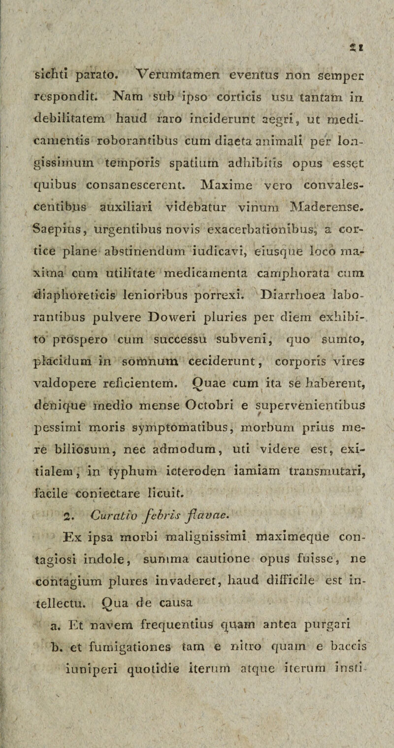 sicYitl parato. Verumtamen eventus non semper respondit. Nam sub ipso corticis usu. tantam in debilitatem haud raro inciderunt aegri, ut medi¬ camentis roborantibus cum diaeta animali per lon¬ gissimum temporis spatium adhibitis opus esset quibus consanescerent. Maxime vero convales¬ centibus auxiliari videbatur vinum Maderense. Saepius, urgentibus novis exacerbationibus, a cor¬ tice plane abstinendum iudicavi, eiusque loco ma¬ xima cum utilitate medicamenta camphorata cum diaphoreticis lenioribus porrexi. Diarrhoea labo¬ rantibus pulvere Doweri pluries per diem exhibi¬ to prospero cum successu subveni, quo sumto, placidum in somnum ceciderunt, corporis vires valdopere reficientem. Quae cum ita se haberent, denique medio mense Octobri e supervenientibus pessimi moris symptomatibus, morbum prius me¬ re biliosum, nec admodum, uti videre est, exi¬ tialem , in typhum icteroden iamiam transmutari, facile coniectare licuit. 2. Curatio febris jlavae. Ex ipsa morbi malignissimi maximeque con¬ tagiosi indole, summa cautione opus fuisse, ne contagium plures invaderet, haud dilficile est in¬ tellectu. Qua de causa a. Et navem frequentius quam antea purgari b. et fumigationes tam e nitro quam e baccis iuniperi quotidie iterum atque iterum insti-