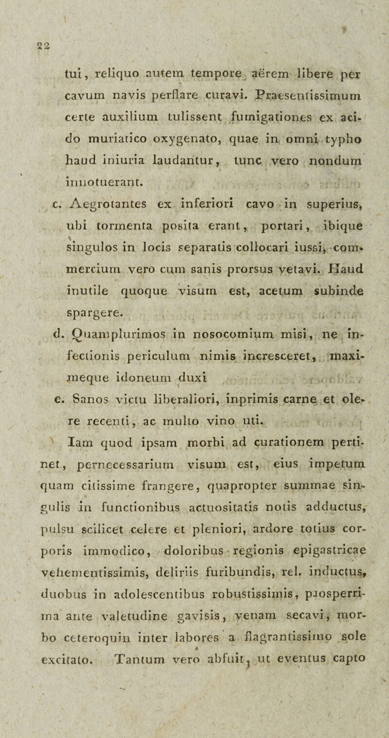 tui, reliquo autem tempore aerem libere per cavum navis perflare curavi. Praesentissimum certe auxilium tulissent fumigationes ex aci¬ do muriatico oxygenato, quae in omni typho haud iniuria laudantur, tunc vero nondum innotuerant. c. Aegrotantes ex inferiori cavo in superius, ubi tormenta posita erant, portari, ibique % singulos in locis separatis collocari iussi, com* mercium vero cum sanis prorsus vetavi. Haud inutile quoque visum est, acetum subinde spargere. d. Quam plurimos in nosocomium misi, ne in¬ fectionis periculum nimis incresceret, maxi- raeque idoneum duxi e. Sanos victu liberaliori, inprimis carne et ole¬ re recenti, ac mullo vino uti. Iam quod ipsam morbi ad curationem perti¬ net, pernecessarium visum est, eius impetum quam citissime frangere, quapropter summae sin¬ gulis in functionibus actuosi.tatis notis adductus, pulsu scilicet celere et pleniori, ardore totius cor¬ poris immodico, doloribus regionis epigastricae vehementissimis, deliriis furibundis, rei. inductus, duobus in adolescentibus robustissimis, prosperri¬ ma ante valetudine gavisis, venam secavi, mor¬ bo ceteroquin inter labores a flagrantissimo sole excitato. Tantum vero abfuit ? ut eventus capto