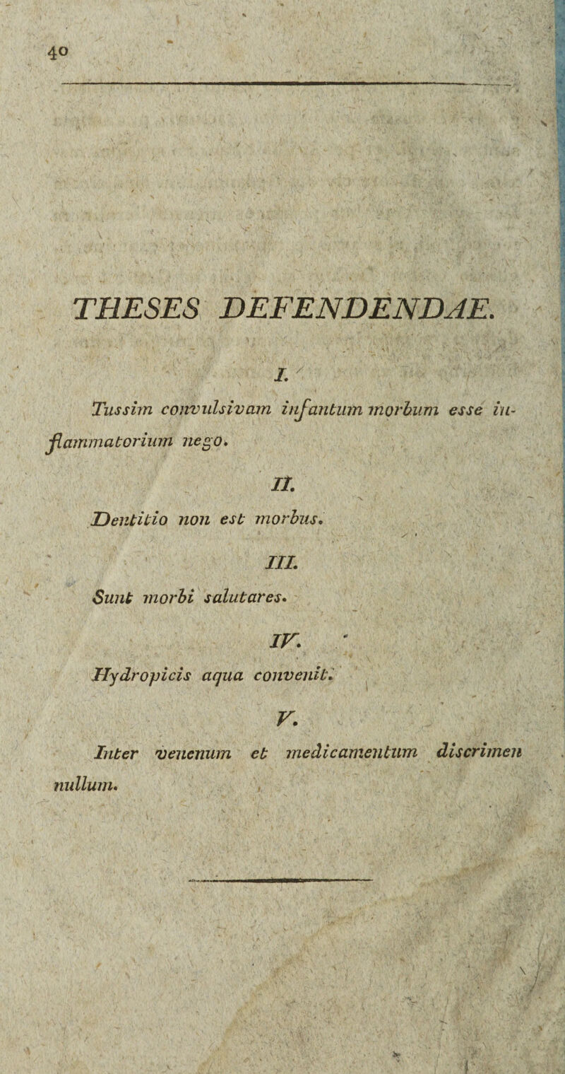 THESES DEFENDENDAE. i. Tussim convulsivam infantum morbum esse in¬ flammatorium nego. It Dentitio non est morbus, III. Sunt morbi salutares. IV. Hydropicis aqua convenit. V. Inter venenum et medicamentum discrimen nullum.