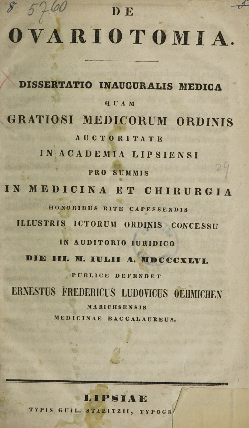 OVARIO TOMI A. DISSERTATIO INAUGURARIS MEDICA QUAM GRATIOSI MEDICORUM ORDINIS AUCTORITATE IN ACADEMIA LIPSIENSI ' SMir • *.• • -• • A PllO SUMMIS :-*■ • IN MEDICINA ET CHIRURGIA HONORIBUS RITE CAPESSENDIS ILLUSTRIS ICTORUM ORDINIS CONCESSU IN AUDITORIO IURIDICO BIE III. M. IULII A. MDCCCXLVI, PUBLICE DEFENDET ERNESTUS FREDER1CUS LUDOVICUS OEHMICIIEN MARICHSENSIS MEDICINAE B AC C AL AUREUS. a LIPilAE ('<