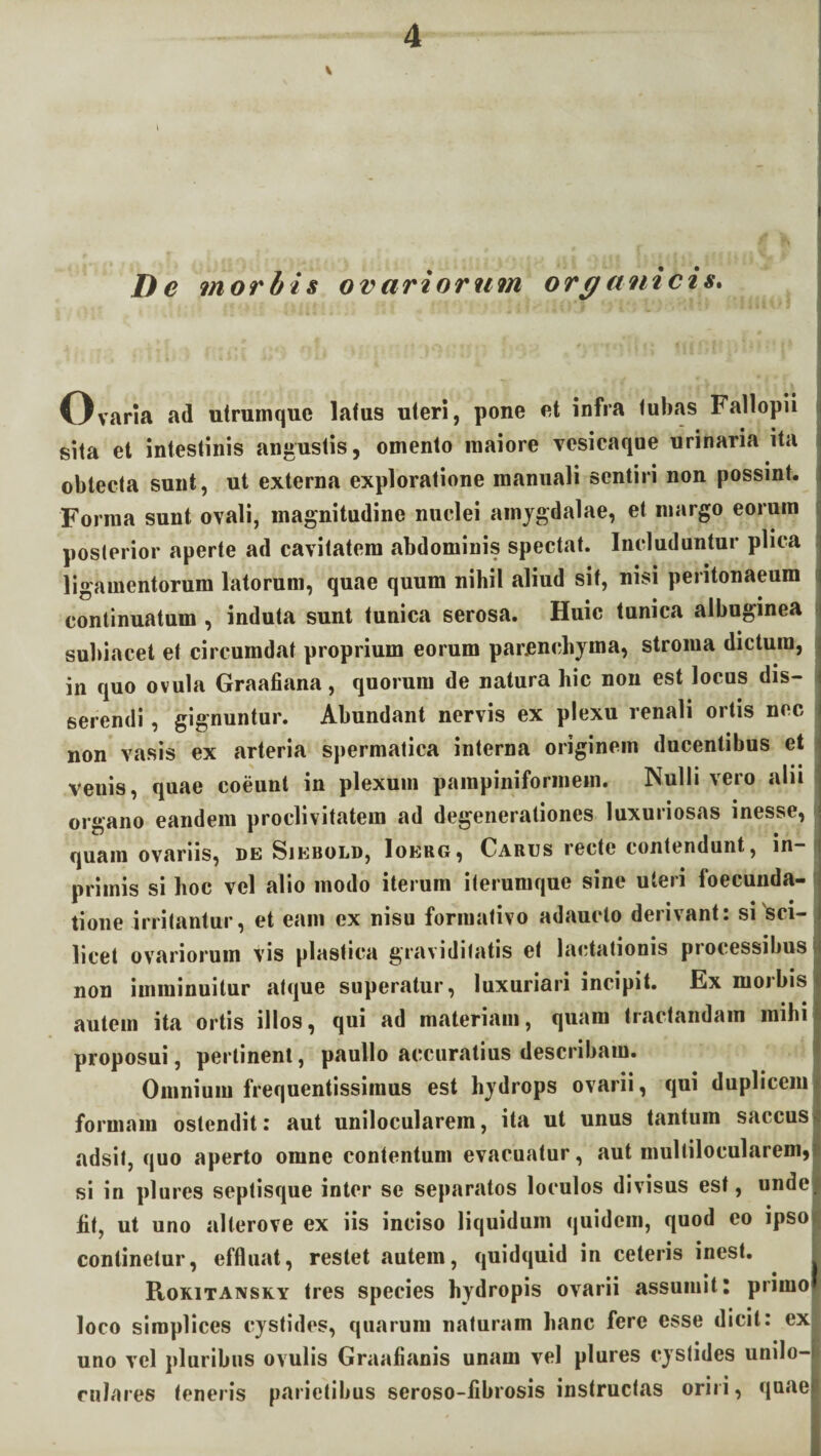 De morbis ovariorum orc/anicis. Ovaria ad utruinque lafus uteri, pone et infra tubas Fallopii sita et intestinis angustis, omento maiore vesicaqne urinaria ita obtecta sunt, ut externa exploratione manuali sentiri non possint. Forma sunt ovali, magnitudine nuclei amygdalae, et margo eorum posterior aperte ad cavitatem abdominis spectat. Includuntur plica ligamentorum latorum, quae quum nihil aliud sit, nisi peritonaeum continuatum , induta sunt tunica serosa. Huic tunica albuginea subiacet et circumdat proprium eorum parenchyma, stroma dictura, in quo ovula Graafiana, quorum de natura hic non est locus dis¬ serendi , gignuntur. Abundant nervis ex plexu renali ortis nec non vasis ex arteria spermatica interna originem ducentibus et venis, quae coeunt in plexum pampiniformem. Nulli vero alii organo eandem proclivitatem ad degenerationes luxuriosas inesse, quam ovariis, de Sjebold, Ioerg, Carus recte contendunt, in primis si hoc vel alio modo iterum iterumque sine uteri foecunda- tione irritantur, et eam ex nisu foriuativo adaucto derivant: si sci¬ licet ovariorum vis plastica graviditatis et lactationis piocessibus non imminuitur atque superatur, luxuriari incipit. Ex morbis autem ita ortis illos, qui ad materiam, quam tractandam mihi proposui, pertinent, paullo accuratius describam. Omnium frequentissimus est hydrops ovarii, qui duplicem formam ostendit: aut unilocularem, ita ut unus tantum saccus adsit, quo aperto omne contentum evacuatur, aut multilocularem, si in plures septisque inter se separatos loculos divisus est, unde lit, ut uno allerove ex iis inciso liquidum quidem, quod eo ipso continetur, effluat, restet autem, quidquid in ceteris inest. Rokitansky tres species hydropis ovarii assumit: primo loco simplices cystides, quarum naturam hanc fere esse dicit: ex uno vel pluribus ovulis Graaflanis unam vel plures cystides unilo-i ralares teneris parietibus seroso-fibrosis instructas oriri, quael