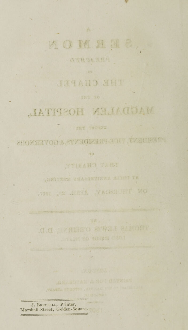 o \r ■ •' n ) ‘ ■ . i > ; ..: I O .viATist /:• ' v 1 > ; /, . • ' > ‘ ' , ; ’ .c .a : .. - 0 :*• . .i iiT • ,V* c ■ J. Brett ell, Printer, Marsh all-Street, Golden-Square. \