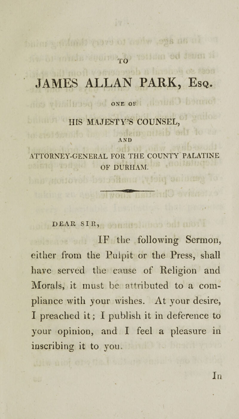 TO JAMES ALLAN PARK, Esq. ONE OF HIS MAJESTY’S COUNSEL, AND ATTORNEY-GENERAL FOR THE COUNTY PALATINE OF DURHAM. DEAR SIR, IF the following Sermon, either from the Pulpit or the Press, shall have served the cause of Religion and Morals, it must be attributed to a com¬ pliance with your wishes. At your desire, I preached it; I publish it in deference to your opinion, and I feel a pleasure in inscribing it to you. In