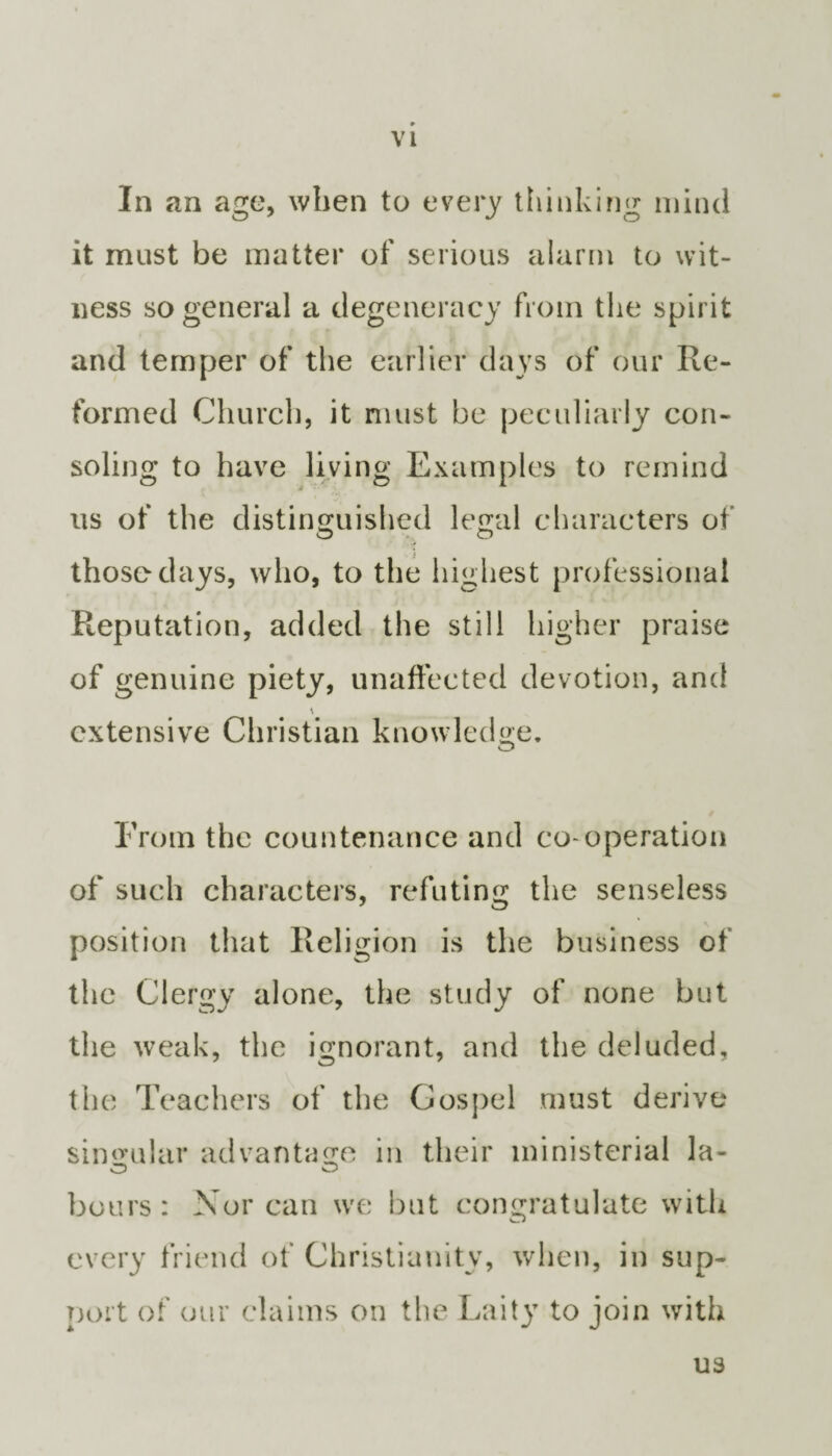 In an age, when to every thinking mind O' J o it must be matter of serious alarm to wit¬ ness so general a degeneracy from the spirit and temper of the earlier days of our Re¬ formed Church, it must be peculiarly con¬ soling to have living Examples to remind us of the distinguished legal characters of those days, who, to the highest professional Reputation, added the still higher praise of genuine piety, unaffected devotion, and extensive Christian knowledge. From the countenance and co-operation of such characters, refuting the senseless position that Religion is the business of the Clergy alone, the study of none but the weak, the ignorant, and the deluded, the Teachers of the Gospel must derive singular advantage in their ministerial la- hours: Nor can we but congratulate with every friend of Christianity, when, in sup¬ port of our claims on the Laity to join with us