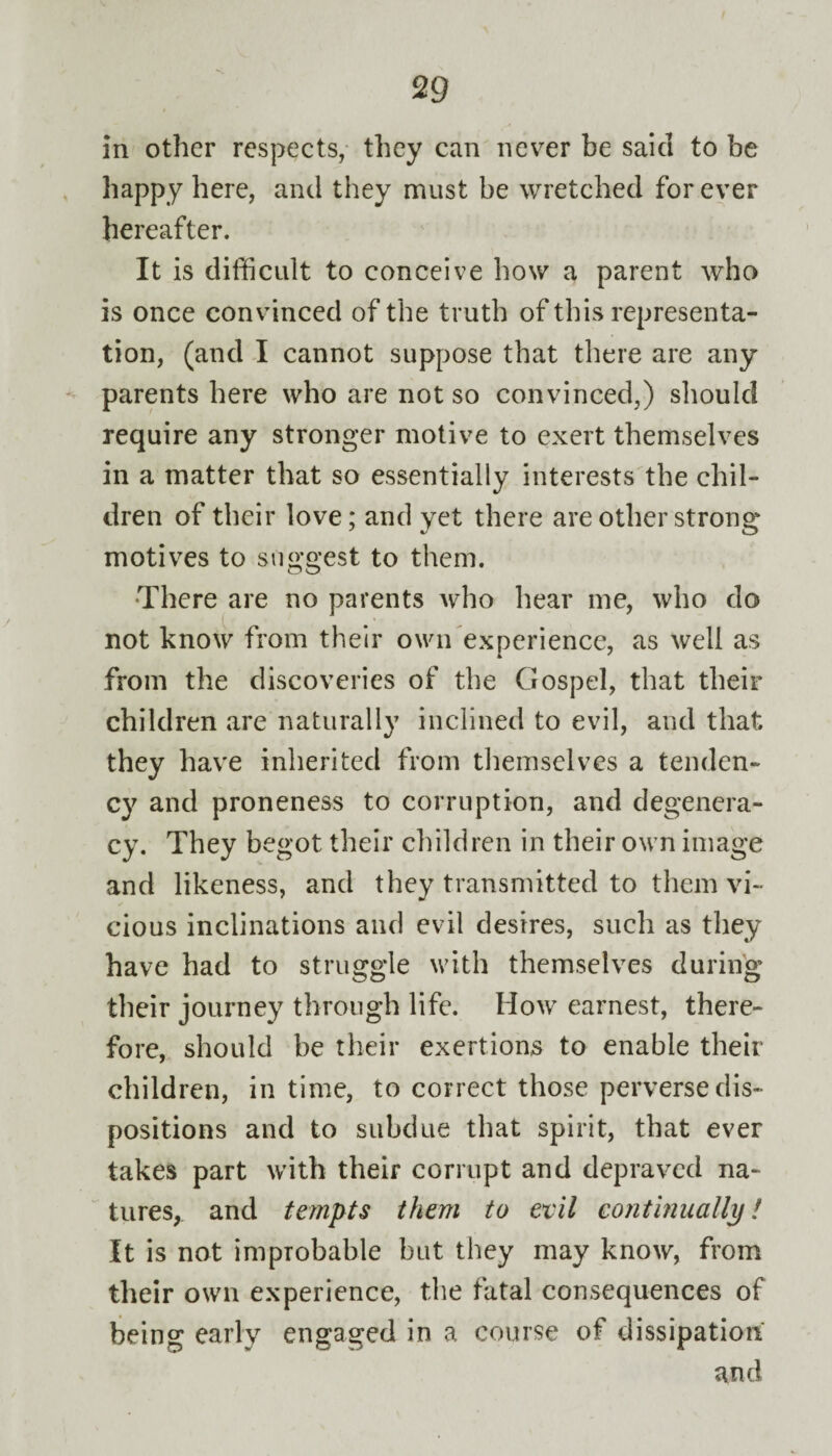 in other respects, they can never be said to be happy here, and they must be wretched forever hereafter. It is difficult to conceive how a parent who is once convinced of the truth of this representa¬ tion, (and I cannot suppose that there are any parents here who are not so convinced,) should require any stronger motive to exert themselves in a matter that so essentially interests the chil¬ dren of their love; and yet there are other strong motives to suggest to them. There are no parents who hear me, who do not know from their own experience, as well as from the discoveries of the Gospel, that their children are naturally inclined to evil, and that they have inherited from themselves a tenden¬ cy and proneness to corruption, and degenera¬ cy. They begot their children in their own image and likeness, and they transmitted to them vi¬ cious inclinations and evil desires, such as they have had to struggle with themselves during their journey through life. How earnest, there¬ fore, should be their exertions to enable their children, in time, to correct those perverse dis¬ positions and to subdue that spirit, that ever takes part with their corrupt and depraved na¬ tures, and tempts them to evil continually! It is not improbable but they may know, from their own experience, the fatal consequences of being early engaged in a course of dissipation and