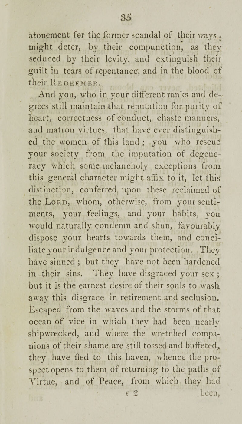 atonement for the former scandal of their ways. might deter, by their compunction, as they seduced by their levity, and extinguish their guilt in tears of repentance', and in the blood of their Redeemer. And you, who in your different ranks and de¬ grees still maintain that reputation for purity of heart, correctness of conduct, chaste manners, and matron virtues, that have ever distinguish¬ ed the women of this land ; you who rescue your society from the imputation of degene¬ racy which some melancholy exceptions from this general character might affix to it, let this distinction, conferred upon these reclaimed of the Lord, whom, otherwise, from your senti¬ ments, your feelings, and your habits, you would naturally condemn and shun, favourably dispose your hearts towards them, and conci¬ liate your indulgence and your protection. They have sinned ; but thev have not been hardened in their sins. They have disgraced your sex ; but it is the earnest desire of their souls to wash away this disgrace in retirement and seclusion. Escaped from the waves and the storms of that ocean of vice in which they had been nearly shipwrecked, and where the wretched compa¬ nions of their shame are still tossed and buffeted, they have fled to this haven, whence the pro¬ spect opens to them of returning to the paths of Virtue, and of Peace, from which they had f 2 been,