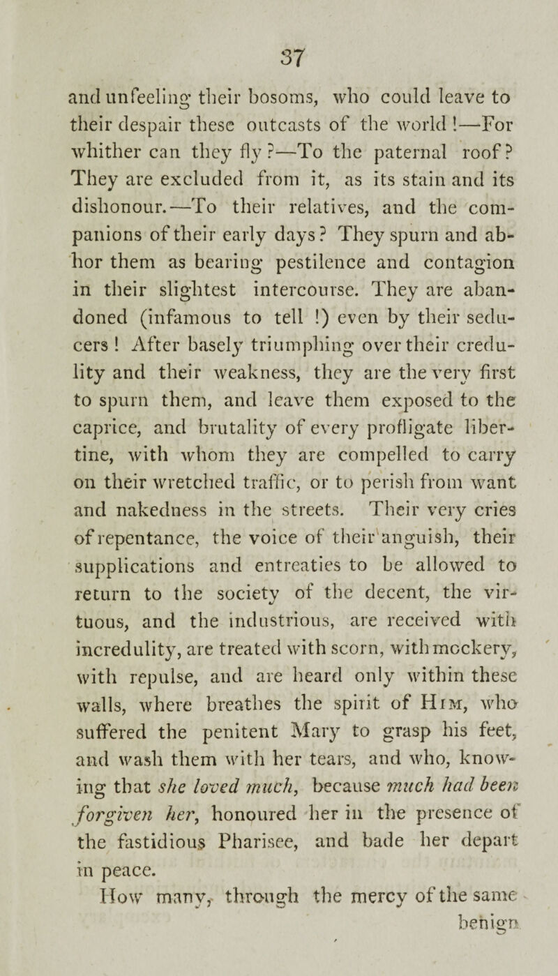 and unfeeling: their bosoms, who could leave to their despair these outcasts of the world !—For whither can they fly ?—To the paternal roof? They are excluded from it, as its stain and its dishonour.—To their relatives, and the com¬ panions of their early days ? They spurn and ab¬ hor them as bearing pestilence and contagion in their slightest intercourse. They are aban¬ doned (infamous to tell !) even by their sedu¬ cers ! After basely triumphing over their credu¬ lity and their weakness, they are the very first to spurn them, and leave them exposed to the caprice, and brutality of every profligate liber¬ tine, with whom they are compelled to carry on their wretched traffic, or to perish from want and nakedness in the streets. Their very cries of repentance, the voice of their anguish, their supplications and entreaties to be allowed to return to the society of the decent, the vir¬ tuous, and the industrious, are received with incredulity, are treated with scorn, with mockery, with repulse, and are heard only within these walls, where breathes the spirit of Him, who suffered the penitent Mary to grasp his feet, and wash them with her tears, and who, know- ins: that she loved much, because much had been forgiven her, honoured her in the presence ot the fastidious Pharisee, and bade her depart in peace. How many, through the mercy of the same benign