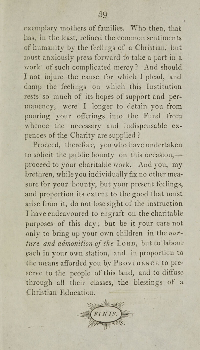 exemplary mothers of families. Who then, that has, in the least, refined the common sentiments of humanity by the feelings of a Christian, but must anxiously press forward to take a part in a work of such complicated mercy? And should I not injure the cause for which I plead, and damp the feelings on which this Institution rests so much of its hopes of support and per¬ manency, were I longer to detain you from pouring your offerings into the Fund from whence the necessary and indispensable ex- pences of the Charity are supplied ? Proceed, therefore, you who have undertaken to solicit the public bounty on this occasion,— proceed to your charitable work. And you, my brethren, whileyou individually fix no other mea¬ sure for your bounty, but your present feelings, and proportion its extent to the good that must arise from it, do not lose sight of the instruction I have endeavoured to engraft on the charitable purposes of this day; hut be it your care not only to bring up your own children in thewwr- ture and admonition of the Lord, but to labour eacli in your own station, and in proportion to the means afforded you by Providence to pre¬ serve to the people of this land, and to diffuse through all their classes, the blessings of a Christian Education.