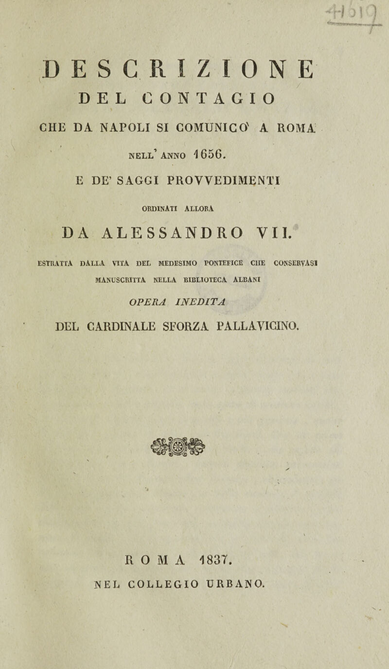 ; P■ ' 413i ) --1 ut jm&k T.'r DESCRIZIONE DEL CONTAGIO OHE DA NAPOLI SI COMUNICO' A ROMA nell’anno 1656. E DE’ SAGGI PROVVEDIMENTI ordinati allora DA ALESSANDRO VII. estratta dalla vita del medesimo pontefice che conservasi MANOSCRITTA NELLA BIBLIOTECA ALBANI OPERA INEDITA DEL CARDINALE SFORZA PALLAVICINO. ROMA 1837. NEL COLLEGIO URBANO.