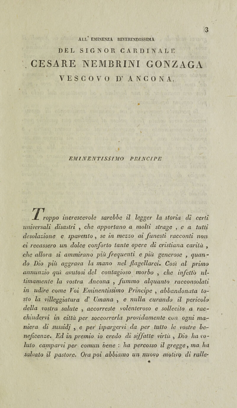 all’ eminenza reverendissima DEL SIGNOR CARDINALE 3 CESARE NEM13RINI GONZAGA VESCOVO D’ ANCONA. EMINENTISSIMO PRINCIPE ^Troppo increscevole sarebbe il legger la storia eli certi universali disastri , che apportano a molti strage , e a tutti desolazione e spavento , se in mezzo ai funesti racconti non ci recassero un dolce conforto tante opere di cristiana carità , che allora si ammirano più frequenti e piu generose , quan¬ do Dio più aggrava la mano nel flagellarci, Così al primo annunzio qui avutosi del contagioso morbo , che infettò ul¬ timamente la vostra Ancona , fummo alquanto racconsolati in udire come Voi Eminentissimo Principe , abbandonata to¬ sto la villeggiatura d' Umana , e nulla curando il pericolo della vostra salute , accorreste volenteroso e sollecito a rac¬ chiudervi in città per soccorrerla pavidamente con ogni ma¬ niera di sussidi j e per ispargervi da per tutto le vostre be¬ neficenze. Ed in premio io credo di siffatte virtù , Dio ha vo¬ luto camparvi per comun bene : ha percosso il gregge, ma ha salvato il pastore. Ora poi abbiamo un nuovo motivo di ralle-