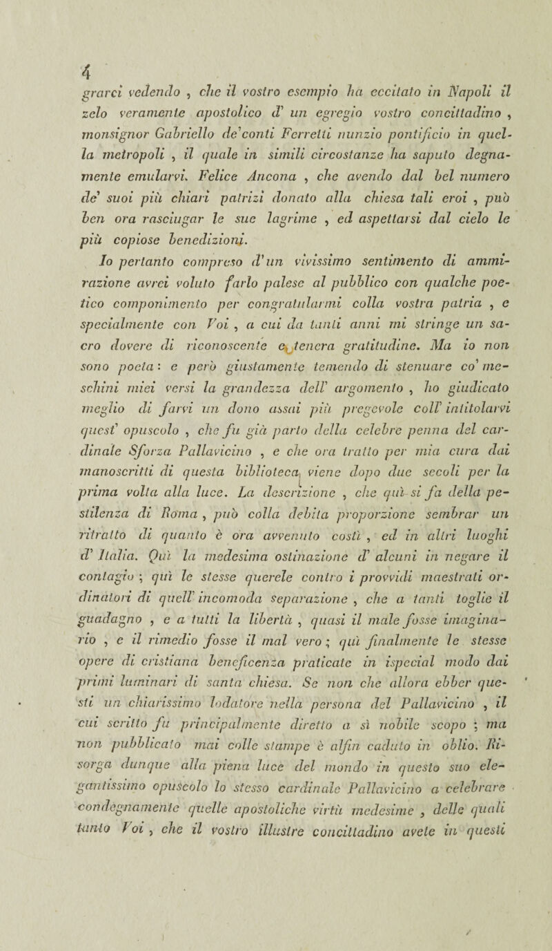 grarci vedendo , clic il vostro esempio ha eccitato in Napoli il zelo veramente apostolico d' un egregio vostro concittadino , monsignor Gabriello de?conti Ferretti nunzio pontificio in quel¬ la metropoli , il (piale in simili circostanze ha saputo degna¬ mente emularvi„ Felice Ancona , che avendo dal bel numero de' suoi più chiari patrizi donato alla chiesa tali eroi , puh ben ora rasciugar le sue lagrime , ed aspettarsi dal cielo le più copiose benedizioni. Io pertanto compreso d'un vivissimo sentimento di ammi¬ razione avrei voluto farlo palese al pubblico con qualche poe¬ tico componimento per congratularmi colla vostra patria , e specialmente con Voi , a cui da tanti anni mi stringe un sa¬ cro dovere di riconoscente ottener a gratitudine. Ma io non sono poeta : e pero giustamente temendo di starnare co’ me¬ schini miei versi la grandezza dell argomento , ho giudicato meglio di farvi un dono assai più pregevole coll intitolarvi quest1 opuscolo , che fu già parto della celebre penna del car¬ dinale Sforza Pallavicino , e che ora tratto per mia cura dai manoscritti di questa biblioteca, viene dopo due secoli per la prima volta alla luce. La descrizione , che qui-si fa della pe¬ stilenza di Roma , può colla debita proporzione sembrar un ritratto di quanto è ora avvenuto costi , ed in altri luoghi rZ’ Italia. Qui la medesima ostinazione d' alcuni in negare il contagio ; qui le stesse querele contro i provvidi maestrali or¬ dinatori di quell incomoda separazione , che a tanti toglie il guadagno , e a tutti la libertà , quasi il male fosse imagina- no , c il rimedio fosse il mal vero ; qui filialmente le stesse opere di cristiana beneficenza praticate in ispecial modo dai primi luminari di santa chiesa. Se non che allora ehbcr que¬ sti un chiarissimo lodatore nella persona del Pallavicino , il cui scritto fu principalmente diretto a sì nobile scopo ; ma non pubblicato mai colle stampe è alfin caduto in oblio. Ri¬ sorga dunque alla piena luce del mondo in questo suo ele¬ gantissimo opuscolo lo stesso cardinale Pallavicino a celebrare condegnamente quelle apostoliche virtù medesime 3 delle quali Uinlo Voi , che il vostro illustre concittadino avete in questi