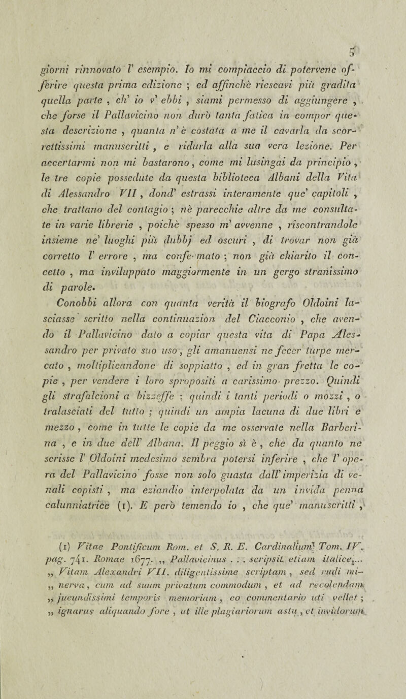 ferire cjucsta prima edizione ; ed affinchè riescavi più gradita quella parte , eli io v ebbi , siami permesso di aggiungere , che forse il Pallavicino non durò tanta fatica in compor que¬ sta descrizione , quanta nè costata a me il cavarla da scor¬ rettissimi manuscritti , e ridurla alla sua vera lezione. Per accertarmi non mi bastarono, come mi lusingai da principio , le tre copie possedute da questa biblioteca Albani della Vita di Alessandro VII, dond’ estrassi interamente que capitoli , che trattano del contagio ; nè parecchie altre da me consulta¬ te in varie librerie , poiché spesso ni avvenne , riscontrandole insieme ne luoghi più dubbj ed oscuri , di trovar non già corretto V errore , ma corife- malo ; non già chiarito il con¬ cetto , ma inviluppalo maggiormente in un gergo stranissimo di parole. Conobbi allora con quanta verità il biografo Oldoini la¬ sciasse scritto nella continuazion del Ciacconio , che aven¬ do il Pallavicino dato a copiar questa vita di Papa Atles- sandro per privato suo uso, gli amanuensi ne fecer turpe mer¬ cato , moltiplicandone di soppiatto , ed in gran fretta le co¬ pie , per vendere i loro spropositi a carissimo■ prezzo. Quindi gli strafalcioni a bizzeffe ; quindi i tanti, periodi o mozzi , o tralasciati del tutto ; quindi un ampia lacuna di due libri e mezzo , come in tutte le copie da me osservate nella Barberi¬ na , e in due delT Albana. Il peggio sì è , che da quanto ne scrisse T Oldoini medesimo sembra potersi inferire , che V ope¬ ra del Pallavicino fosse non solo guasta dall1 imperizia di ve¬ nali copisti , ma eziandio interpolata da un invida penna calunniatrice (i). E però temendo io , che que' manuscritti , (i) Vitae Pontificum Rom. et S. R. E. Cardinalium] Tom. IV. pctg. 741. Romae 1677. ,, Pallavicinus . . . scripsìL etiam italicefi. ,, Vitam Alexaiulri VII. diligentissime scriptum , sed nuli mi- „ ner va, curri ad suitm privatimi commodum , et ad re cole futa nk, 3, jucundisfinii temporis memoriam , co commentario ufi velici ; „ ignarus aliquando fare , ut ille plagiariorum asta , et invidorwn )