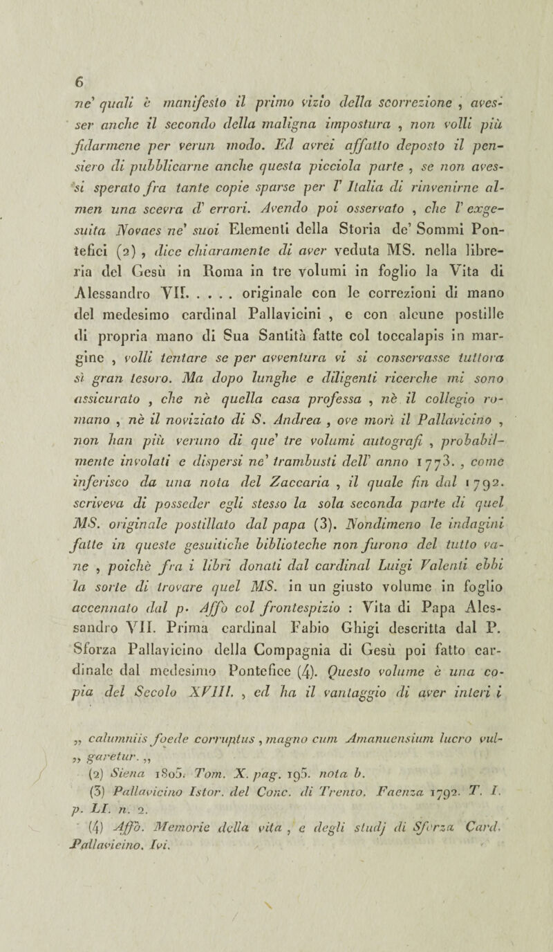 ne quali è manifesto il primo vizio della scorrezione , avcs- ser anche il secondo della maligna impostura , non volli più fidarmene per verun modo. Ed avrei affatto deposto il pen¬ siero di pubblicarne anche questa picciola parte , se non aves¬ si sperato fra tante copie sparse per V Italia di rinvenirne al- men una scevra d' errori. Avendo poi osservato , che V exge¬ suita Novacs ne' suoi Elementi della Storia de’ Sommi Pon¬ tefici (2) , dice chiaramente di aver veduta MS. nella libre¬ ria del Gesù in Roma in tre volumi in foglio la Vita di Alessandro VII.originale con le correzioni di mano del medesimo Cardinal Pallavicini , e con alcune postille di propria mano di Sua Santità fatte col toccalapis in mar¬ gine , volli tentare se per avventura vi si conservasse tuttora sì gran tesoro. Ma dopo lunghe e diligenti ricerche mi sono assicurato , che nè quella casa professa , nè il collegio ro¬ mano , nè il noviziato di S. Andrea , ove morì il Pallavicino , non han più veruno di que' tre volumi autografi , probabil¬ mente involati e dispersi ne' trambusti dell1 anno 1773. , come inferisco da una nota del Zaccaria , il quale fin dal 1792. scriveva di posseder egli stesso la sola seconda parte di quel MS. originale postillato dal papa (3). Nondimeno le indagini fatte in queste gesuitiche biblioteche non furono del tutto va¬ ne , poiché fra i libri donati dal Cardinal Luigi Valenti ebbi la sorte di trovare quel MS. in un giusto volume in foglio accennato dal p> Affò col frontespizio : Vita di Papa Ales¬ sandro VII. Prima Cardinal Fabio Ghigi descritta dal P. Sforza Pallavicino della Compagnia di Gesù poi fatto car¬ dinale dal medesimo Pontefice (4). Questo volume è una co¬ pia del Secolo XVIII. , ed ha il vantaggio di aver interi i ,, calumniis foede corruplus , magno cum Amanuensium lucro vul- » gare tur. „ (2) Siena iSo5. Tom. X. pag. 193. nota b. (3) Pallavicino Istor. del Cono, di Tremo. Faenza 1792. T. I. p. LI. n. 2. (4) Affo. Memorie della vita , e degli studj di Sferza Card. Fallavicino. Ivi.