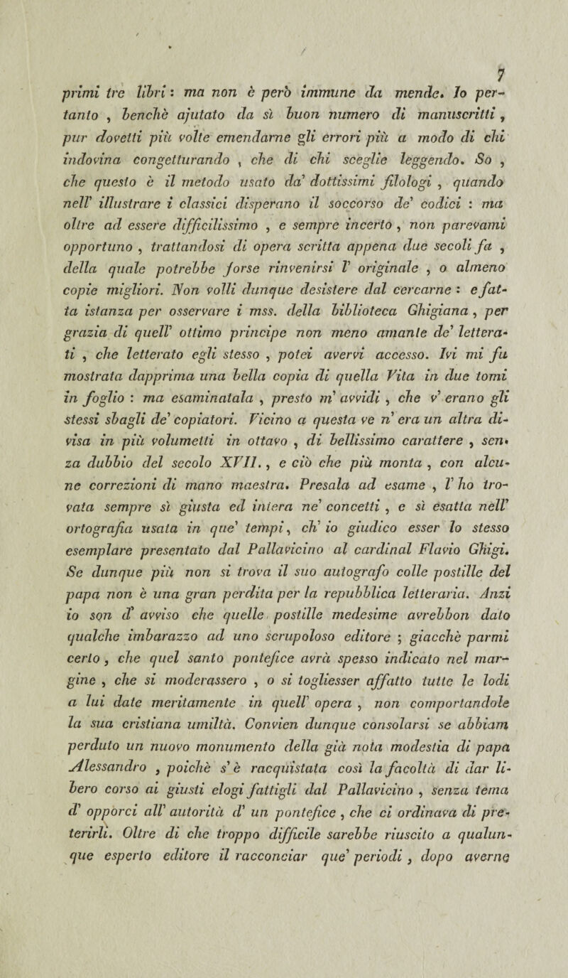 •primi tre libri : ma non è pero immune da mende. Jo per- tanto , benché ajutato da sì buon numero di manuscritti, dovetti più volte emendarne gli errori più a modo di chi indovina congetturando , che di chi sceglie leggendo. So , che questo è il metodo usato da’ dottissimi fdologi , quando nell' illustrare ì classici disperano il soccorso de' codici : ma oltre ad essere difficilissimo , e sempre incerto , non parevami opportuno , trattandosi di opera scritta appena due secoli fa , della quale potrebbe forse rinvenirsi V originale , o almeno copie migliori. Non volli dunque desistere dal cercarne : e fat¬ ta istanza per osservare i mss. della biblioteca Ghigiana , per grazia di quell' ottimo principe non meno amante de' lettera¬ ti , che letterato egli stesso , potei avervi accesso. Ivi mi fu mostrata dapprima una bella copia di quella Vita in due tomi in foglio : ma esaminatala , presto m avvidi , che v' erano gli stessi sbagli de' copiatori. Vicino a questa ve n era un altra di¬ visa in più volumetti in ottavo , di bellissimo carattere , scn» za dubbio del secolo XVII. , e ciò che più monta , con alcu¬ ne correzioni di mano maestra. Presala ad esame , V ho tro¬ vata sempre sì giusta ed intera ne' concetti , e sì esatta nell' ortografia usala in que' tempi, eh' io giudico esser lo stesso esemplare presentato dal Pallavicino al Cardinal Flavio Ghigi. Se dunque più non si trova il suo autografo colle postille del papa non è una gran perdita per la repubblica letteraria. Anzi io son di avviso che quelle postille medesime avrebbon dato qualche imbarazzo ad uno scrupoloso editore ; giacché parmi certo , che quel santo pontefice avrà spesso indicato nel mar¬ gine , che si moderassero , o si togliesser affatto tutte le lodi a lui date meritamente in quell' opera , non comportandole la sua cristiana umiltà. Convien dunque consolarsi se abbiam perduto un nuovo monumento della già nota modestia di papa uAlessandro , poiché s' è racquistala così la facoltà di dar li¬ bero corso ai giusti elogi fattigli dal Pallavicino , senza tema d' opporci all' autorità d' un pontefice , che ci ordinava di pre¬ terirli. Oltre di che troppo difficile sarebbe riuscito a qualun¬ que esperto editore il racconciar que' periodi} dopo averne