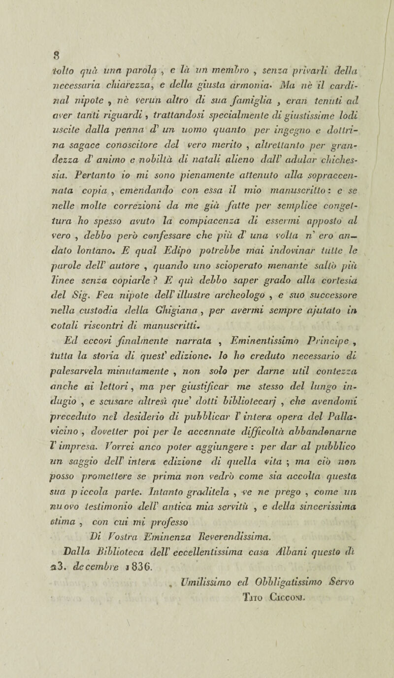 tolto qua una parola -, c là un membro , senza privarli della necessaria chiarezza, e della giusta armonia• JV/a ?zè z7 Cardi¬ nal nipote , «è venni altro di sua famiglia , eran tenuti ad aver tanti riguardi , trattandosi specialmente di giustissime lodi uscite dalla penna d’ un uomo quanto per ingegno e dottri¬ na sagace conoscitore del vero merito , altrettanto per gran¬ dezza d1 animo e nobiltà di natali alieno dall adular chiches- sia. Pertanto io mi sono pienamente attenuto alla sopraccen¬ nata copia , emendando con essa il mio manuscritlo : e se nelle molte correzioni da me già fatte per semplice conget¬ tura ho spesso avuto la compiacenza di essermi apposto al vero , debbo però confessare che più d’ una volta n ero an¬ dato lontano. E qual Edipo potrebbe mai indovinar tutte le parole delV autore , quando uno scioperato menante saltò più linee senza copiarle P E qui debbo saper grado alla cortesia del Sig. Fea nipote dell’ illustre archeologo , e suo successore nella custodia della Ghigiana , per avermi sempre ajutato in cotali riscontri di manuscrittù Ed eccovi finalmente narrata , Eminentissimo Principe , tutta la storia di quest1 edizione. Io ho creduto necessario di palesacela minutamente , non solo per darne util contezza anche ai lettori, ma per giustificar me stesso del lungo in¬ dugio , e scusare altresì que dotti bibliotecarj , che avendomi preceduto nel desiderio di pubblicar V intera opera del Palla- vicino , dovelter poi per le accennate difficoltà abbandonarne T impresa. Vorrei anco poter aggiungere : per dar al pubblico un saggio dell intera edizione di quella vita ; ma ciò non posso promettere se prima non vedrò come sia accolta questa sua p iccola parte. Intanto graditela , ve ne prego , come un nuovo testimonio ,dell’ antica mia servitù , e della sincerissima stima , con cui mi professo Di Vostra Eminenza Reverendissima. Dalla Biblioteca dell eccellentissima casa Albani questo dì a3. dicembre i836. , Umilissimo ed Obbligatissimo Servo Tjto Cxcconj.