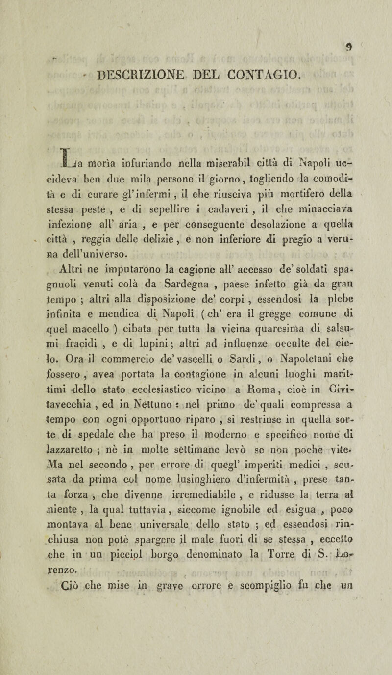 DESCRIZIONE DEL CONTAGIO. .&_Ja morìa infuriando nella miserabil città di Napoli uc¬ cideva ben due mila persone il giorno, togliendo la comodi¬ tà e di curare gl’infermi , il che riusciva più mortifero della stessa peste , e di sepellire i cadaveri , il che minacciava infezione all’ aria , e per conseguente desolazione a quella città , reggia delle delizie, e non inferiore di pregio a veru¬ na dell’universo. Altri ne imputarono la cagione all’ accesso de’soldati spa- gnuoli venuti colà da Sardegna , paese infetto già da gran tempo ; altri alla disposizione de’ corpi , essendosi la plebe infinita e mendica di Napoli ( eh’ era il gregge comune di quel macello ) cibata per tutta la vicina quaresima di salsu- rai fracidi , e di lupini ; altri ad influenze occulte del cie¬ lo. Ora il commercio de’vascelli o Sardi, o Napoletani che fossero , avea portata la contagione in alcuni luoghi marit¬ timi dello stato ecclesiastico vicino a Roma, cioè in Civi¬ tavecchia , ed in Nettuno : nel primo de’ quali compressa a tempo con ogni opportuno riparo , si restrinse in quella sor¬ te di spedale che ha preso il moderno e specifico nome di lazzaretto ; nè in molte settimane levò se non poche vite- Ma nel secondo , per errore di quegl’ imperiti medici , scu¬ sata da prima col nome lusinghiero d’infermità , prese tan¬ ta forza , che divenne irremediabile , e ridusse la terra al niente , la qual tuttavia, siccome ignobile ed esigua , poco montava al bene universale dello stato ; ed essendosi rin¬ chiusa non potè spargere il male fuori di se stessa , eccetto che in un piccipl borgo denominato la Torre di S. JLo» jrenzo. Ciò che mise in grave orrore e scompiglio fu che un