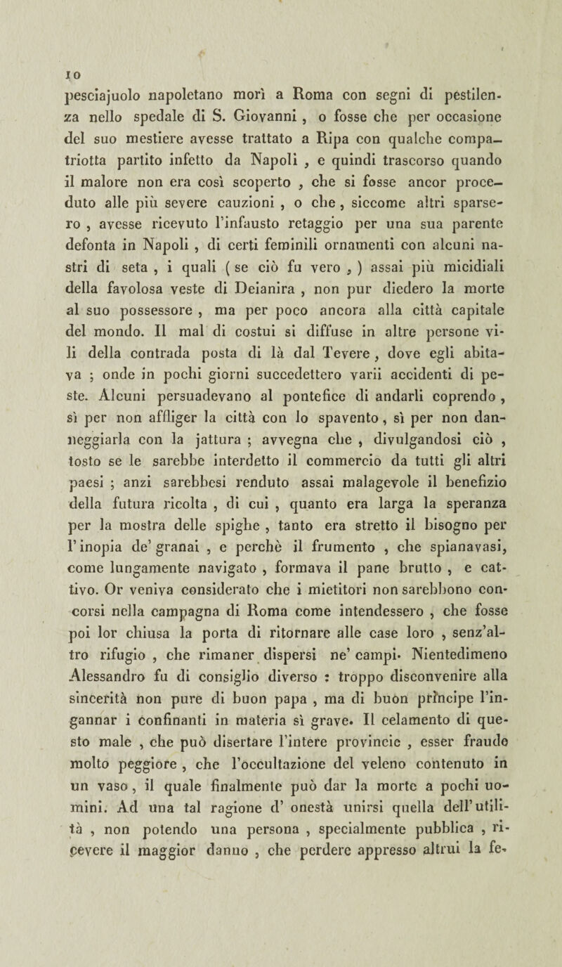 pesciajuolo napoletano morì a Roma con segni di pestilen¬ za nello spedale di S. Giovanni , o fosse che per occasione del suo mestiere avesse trattato a Ripa con qualche compa- triotta partito infetto da Napoli , e quindi trascorso quando il malore non era così scoperto , che si fosse ancor proce¬ duto alle più severe cauzioni , o che , siccome altri sparse¬ ro , avesse ricevuto l’infausto retaggio per una sua parente defonta in Napoli , di certi feminìli ornamenti con alcuni na¬ stri di seta , i quali ( se ciò fu vero , ) assai più micidiali della favolosa veste di Deianira , non pur diedero la morte al suo possessore , ma per poco ancora alla città capitale dei mondo. Il mal di costui si diffuse in altre persone vi¬ li della contrada posta di là dal Tevere , dove egli abita¬ va ; onde in pochi giorni succedettero varii accidenti di pe¬ ste. Alcuni persuadevano al pontefice di andarli coprendo , sì per non affliger la città con lo spavento, sì per non dan¬ neggiarla con la jattura ; avvegna che , divulgandosi ciò , tosto se le sarebbe interdetto il commercio da tutti gli altri paesi ; anzi sarebbesi venduto assai malagevole il benefizio della futura ricolta , di cui , quanto era larga la speranza per la mostra delle spighe , tanto era stretto il bisogno per l’inopia de’granai , e perchè il frumento , che spianavasi, come lungamente navigato , formava il pane brutto , e cat¬ tivo. Or veniva considerato che i mietitori non sarebbono con¬ corsi nella campagna di Roma come intendessero , che fosse poi lor chiusa la porta di ritornare alle case loro , senz’al¬ tro rifugio, che rimaner dispersi ne’campi. Nientedimeno Alessandro fu di consiglio diverso : troppo disconvenire alla sincerità non pure di buon papa , ma di buon principe l’in¬ gannar i confinanti in materia sì grave. Il celamento di que¬ sto male , che può disertare l’intere provincie , esser fraudo molto peggiore , che l’occultazione del veleno contenuto in un vaso , il quale finalmente può dar la morte a pochi uo¬ mini. Ad una tal ragione d’ onestà unirsi quella dell’utili¬ tà , non potendo una persona , specialmente pubblica , ri¬ pevere il maggior danno , che perdere appresso altrui la fe-