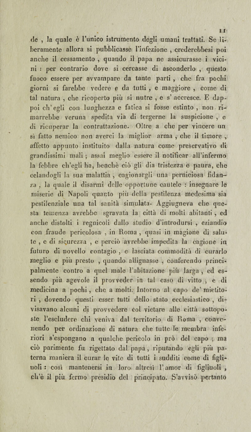 de , la quale è l’unico istrumento degli umani trattati. Se li¬ beramente allora si pubblicasse l’infezione , crederebbesi poi anche il ccssarnento , quando il papa ne assicurasse i vici¬ ni : per contrario dove si cercasse di asconderlo , questo fuoco essere per avvampare da tante parti , che fra pochi giorni si farebbe vedere e da tutti , e maggiore , come di tal natura , che ricoperto più si nutre , e s’ accresce. E dap¬ poi eh’ egli con lunghezza e fatica si fosse estinto , non ri¬ marrebbe veruna spedita via di tergerne la suspicione , e di ricuperar la contrattazione. Oltre a che per vincere un si fatto nemico non averci la miglior arma , che il timore , affetto appunto instituito dalla natura come preservativo di grandissimi mali ; assai meglio essere il notificar aH’infermo la febbre ch’egli ha, benché ciò gli dia tristezza e paura, che celandogli la sua malattia , cagionargli una perniciosa fidan¬ za , la quale il disarmi delle opportune cautele : insegnare le miserie di Napoli quanto più della pestilenza medesima sia pestilenziale una tal sanità simulata* Aggiugneva che que¬ sta temenza avrebbe sgravata la città di molli abitanti , ed anche distolti i regnicoli dallo studio d’introdursi , eziandio con fraude pericolosa , in Roma , quasi in magione di salu¬ te , e di sicurezza , e perciò avrebbe impedita la cagione in futuro di novello contagio , e lasciata commodità di curarlo meglio e più presto , quando allignasse , conferendo princi¬ palmente contro a quel male l’abitazione più larga , ed es¬ sendo più agevole il provveder in tal caso di vitto , e di medicina a pochi, che a molti. Intorno al capo de’ mietito¬ ri , dovendo questi esser tutti dello stato ecclesiastico , di¬ visavano alcuni di provvedere col vietare alle città sottopo¬ ste l’escludere chi veniva dal territorio di Roma , conve¬ nendo per ordinazione di natura che tutte le membra infe¬ riori s’espongano a qualche pericolo in prò del capo ; ma ciò parimente fu rigettato dal papa , riputando egli più pa¬ terna maniera il curar le vite di tutti i sudditi come di figli¬ uoli : così mantenersi in loro altresì l’amor di figliuoli , ch’è il più fermo presidio del principato. S’avvisò pertanto