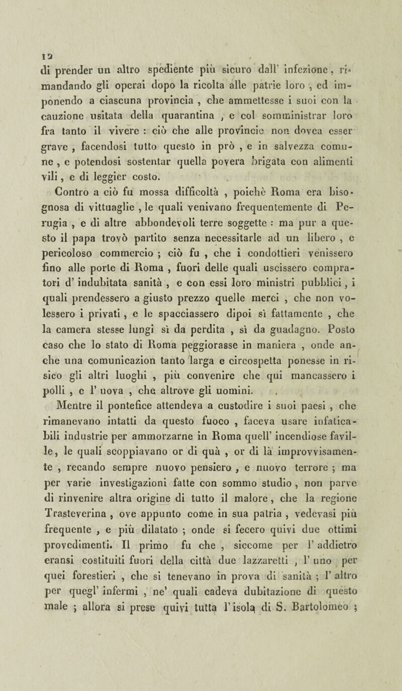 di prender un altro s mandando gli operai dopo la ricolta alle patrie loro , ed im¬ ponendo a ciascuna provincia , die ammettesse i suoi con la cauzione usitata della quarantina , e col somministrar loro fra tanto il vivere : ciò che alle provincia non clnvea esser grave , facendosi tutto questo in prò , e in salvezza comu¬ ne , e potendosi sostentar quella povera brigata con alimenti vili, e di leggier costo. Contro a ciò fu mossa difficoltà , poiché Roma era biso¬ gnosa di vittuaglie , le quali venivano frequentemente di Pe¬ rugia , e di altre abbondevoli terre soggette : ma pur a que¬ sto il papa trovò partito senza necessitarle ad un libero , e pericoloso commercio ; ciò fu , che i condottieri venissero fino alle porle di Roma , fuori delle quali uscissero compra¬ tori d’ indubitata sanità , e con essi loro ministri pubblici, i quali prendessero a giusto prezzo quelle merci , che non vo¬ lessero i privati , e le spacciassero dipoi sì fattamente , che la camera stesse lungi sì da perdita , sì da guadagno. Posto caso che lo stato di Roma peggiorasse in maniera , onde an¬ che una comunicazion tanto larga e circospetta ponesse in ri¬ sico gli altri luoghi , più convenire che qui mancassero i polli , e 1’ uova , che altrove gli uomini. Mentre il pontefice attendeva a custodire i suoi paesi , che rimanevano intatti da questo fuoco , faceva usare infatica¬ bili industrie per ammorzarne in Roma quell’ incendiose favil¬ le, le quali scoppiavano or di quà , or di là improvvisamen¬ te , recando sempre nuovo pensiero , e nuovo terrore ; ma per varie investigazioni fatte con sommo studio , non parve di rinvenire altra origine di tutto il malore, che la regione Trasteverina , ove appunto come in sua patria , vedevasi più frequente , e più dilatato ; onde si fecero quivi due ottimi provedimenti. Il primo fu che , siccome per Y addietro eransi costituiti fuori della città due lazzaretti , 1’ uno per quei forestieri , che si tenevano in prova di sanità ; T altro per quegl’ infermi , ne’ quali cadeva dubitazione di questo male j allora si prese quivi tutta l’isola di S. Bartolomeo ; pediente più sicuro dall' infezione, ri*