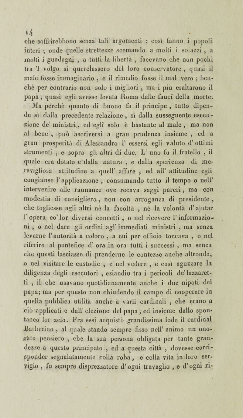 >4 . . : che soffrirehbono senza tali argomenti ; cosi fanno i popoli interi ; onde quelle strettezze scemando a molti i soiazzi , a molti i guadagni , a tutti la libertà , facevano che non pochi tra ’1 volgo si querelassero del loro conservatore , quasi il male fosse immaginario , e il rimedio fosse il mal vero ; ben¬ ché per contrario non solo i migliori , ma i più esaltarono il papa , quasi egli avesse levata Roma dalle fauci della morte. Ma perchè quanto di buono fa il principe , tutto dipen¬ de sì dalia precedente relazione , sì dalla susseguente esecu¬ zione de’ ministri, ed egli solo è bastante al male , ma non al bene , può ascriversi a gran prudenza insieme , ed a gran prosperità di Alessandro 1* essersi egli valuto d’ottimi strumenti , e sopra gli altri di due. L uno fu il fratello , il quale era dotato e dalla natura , e dalia sperienza di me¬ ravigliosa attitudine a quell’ affare , ed all’ attitudine egli congiunse l’applicazione , consumando tutto il tempo o nell’ intervenire alle raunanze ove recava saggi pareri, ma con modestia di consiglierò, non con arroganza di presidente , che togliesse agli altri nè la facoltà , nè la volontà d’ajutar l’opera co’lor diversi concetti , o nel ricevere F informazio¬ ni , o net dare gli ordini agl’ immediati ministri , ma senza levarne l’autorità a coloro , a cui per officio toccava , o nei riferire al pontefice d’ ora in ora tutti i successi , ma senza che questi lasciasse di prenderne le contezze anche altronde, o nel visitare le custodie , e nel vedere , e così aguzzare la diligenza degli esecutori , eziandio tra i pericoli de’lazzaret¬ ti , il che usavano quotidianamente anche i due nipoti del papa; ma per questo non chiudendo il campo di cooperare in quella pubblica utilità anche à varii cardinali , che erano a ciò applicali e dall’elezione del papa, ed insieme dallo spon¬ taneo lor zelo. Fra essi acquistò grandissima lode il Cardinal .Barberino , al quale stando sempre fisso nell’ animo un ono¬ rato pensiero , che la sua persona obligata per tante gran¬ dezze a questo principato , ed a questa città , dovesse corri¬ sponder segnalatamente colla roba, e colia vita in loro ser¬ vigio , fu sempre disprezzatore d’ogni travaglio , e d’ogni ri-