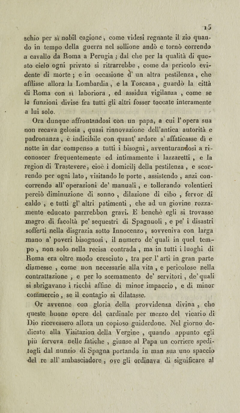 schio per sì nobil cagione, come videsi regnante il zio quan¬ do in tempo della guerra nel sollione andò e tornò correndo a cavallo da Roma a Perugia ; dal che per la qualità di que¬ sto cielo ogni privato si ritrarrebbe , come da pericolo evi- dente di morte ; e in occasione d’ un altra pestilenza , che afflisse allora la Lombardia , e la Toscana , guardò la città di Roma con sì laboriora , ed assidua vigilanza , come se le funzioni divise fra tutti gli altri fosser toccate interamente a lui solo. Ora dunque affrontandosi con un papa, a cui 1* opera sua non recava gelosia , quasi rinnovazione dell’antica autorità c padronanza, è indicibile con quant’ ardore s’ affaticasse dì e notte in dar compenso a tutti i bisogni, avventurandosi a ri¬ conoscer frequentemente ed intimamente i lazzaretti , e la region di Trastevere, cioè i domicilj della pestilenza , e scor¬ rendo per ogni lato, visitando le porte , assistendo , anzi con¬ correndo all’ operazioni de’ manuali , e tollerando volentieri perciò diminuzione di sonno , dilazione di cibo , fervor di caldo , e tutti gl’ altri patimenti , che ad un giovine rozza¬ mente educato parrrebbon gravi. L benché egli si trovasse magro di facoltà pe’ sequestri di Spagnuoli , e pe’ i disastri sofferti nella disgrazia sotto Innocenzo, sovveniva con larga mano a’ poveri bisognosi , il numero de’ quali in quel tem¬ po , non solo nella recisa contrada , ma in tutti i luoghi di Roma era oltre modo cresciuto , tra per F arti in gran parte dismesse , come non necessarie alla vita , e pericolose nella contrattazione , e per lo scemamente de’ servitori , de’ quali si sbrigavano i ricchi affine di minor impaccio , e di minor commercio, se il contagio si dilatasse. Or avvenne con gloria della provvidenza divina , che queste buone opere del cardinale per mezzo del vicario di Dio ricevessero allora un copioso guiderdone. Nel giorno de¬ dicato alla Yisitazion della Vergine , quando appunto egli più ferveva nelle fatiche , giunse al Papa un corriere spedi¬ togli dal nunzio di Spagna portando in man sua uno spaccio del re all’ ambasciadore , ove gli ordinava di significare al