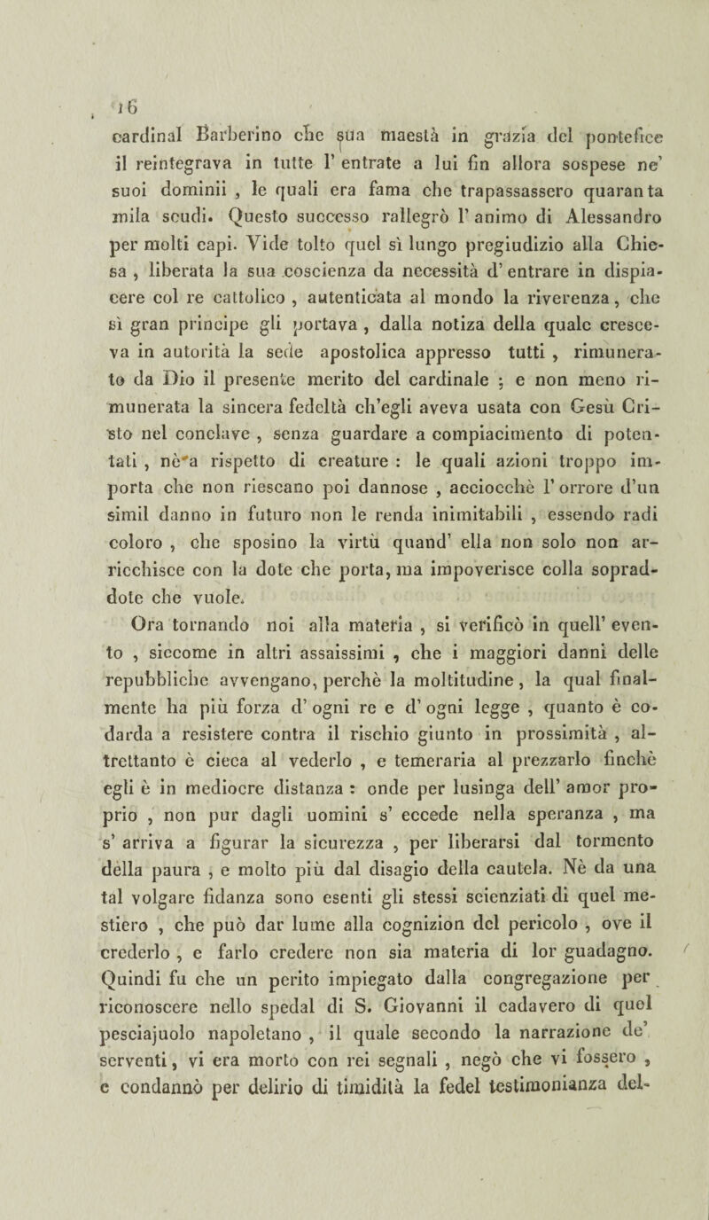 <1 gl Cardinal Barberino clic ^ua maestà in grazia del pontefice il reintegrava in tutte F entrate a lui fin allora sospese ne’ suoi dominii , le quali era fama che trapassassero quaranta mila scudi. Questo successo rallegrò F animo di Alessandro per molti capi. Vide tolto quel sì lungo pregiudizio alla Chie¬ sa , liberata la sua coscienza da necessità d’entrare in dispia¬ cere col re cattolico , autenticata al mondo la riverenza, che sì gran principe gli portava , dalla notiza della quale cresce¬ va in autorità la sede apostolica appresso tutti , rimunera¬ to da Dio il presente merito del cardinale ; e non meno ri¬ munerata la sincera fedeltà ch’egli aveva usata con Gesù Cri¬ pto nel conclave , senza guardare a compiacimento di poten¬ tati , nò'a rispetto di creature : le quali azioni troppo im¬ porta che non riescano poi dannose , acciocché l’orrore d’un simil danno in futuro non le renda inimitabili , essendo radi coloro , che sposino la virtù quand’ ella non solo non ar¬ ricchisce con la dote che porta, ma impoverisce colla soprad- dote che vuole. Ora tornando noi alla materia , si verificò in quell’ even¬ to , siccome in altri assaissimi , che i maggiori danni delle repubbliche avvengano, perchè la moltitudine, la qual final¬ mente ha più forza d’ ogni re e d’ ogni legge , quanto è co¬ darda a resistere centra il rischio giunto in prossimità , al¬ trettanto è cieca al vederlo , e temeraria al prezzarlo finché egli è in mediocre distanza : onde per lusinga dell’ amor pro¬ prio , non pur dagli uomini s’ eccede nella speranza , ma s’ arriva a figurar la sicurezza , per liberarsi dal tormento dèlia paura , e molto più dal disagio della cautela. Nè da una tal volgare fidanza sono esenti gli stessi scienziati di quel me¬ stiere , che può dar lume alla cognizion del pericolo , ove il crederlo , e farlo credere non sia materia di lor guadagno. Quindi fu che un perito impiegato dalla congregazione per riconoscere nello spedai di S. Giovanni il cadavero di quel pesciajuolo napoletano , il quale secondo la narrazione de’ serventi, vi era morto con rei segnali , negò che vi lessero , c condannò per delirio di timidità la fedel testimonianza deh