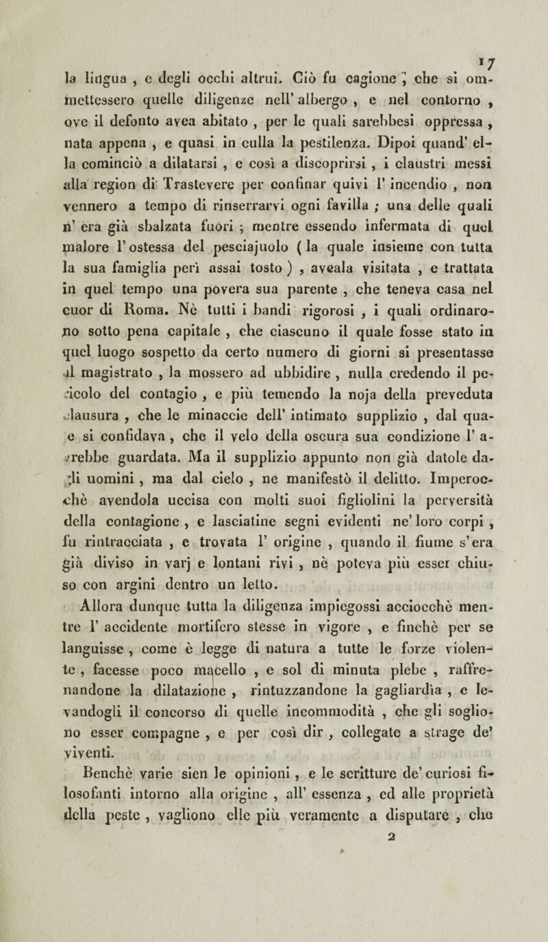 la lingua , e degli ocelli altrui. Ciò fu cagione j che si om- mettessero quelle diligenze nell’ albergo , c nel contorno , ove il defonto avea abitato , per le quali sarebbesi oppressa , nata appena , e quasi in culla la pestilenza. Dipoi quand’ el¬ la cominciò a dilatarsi , e così a discoprirsi , i claustri messi alla region di Trastevere per confinar quivi 1’ incendio , non vennero a tempo di rinserrarvi ogni favilla ; una delle quali n’ era già sbalzata fuori ; mentre essendo infermata di quei malore V ostessa del pesciajuolo (la quale insieme con tutta la sua famiglia perì assai tosto ) , aveala visitata , e trattata in quel tempo una povera sua parente , che teneva casa nel cuor di Roma. Nè tutti i bandi rigorosi , i quali ordinaro¬ no sotto pena capitale , che ciascuno il quale fosse stato in quel luogo sospetto da certo numero di giorni si presentasse il magistrato , la mossero ad ubbidire , nulla credendo il pe¬ ncolo del contagio , e più temendo la noja della preveduta clausura , che le minaccio dell’ intimato supplizio , dal qua- e si confidava , che il velo della oscura sua condizione T a- /rebbe guardata. Ma il supplizio appunto non già datole da¬ di uomini , ma dal cielo , ne manifestò il delitto. Imperoc¬ ché avendola uccisa con molti suoi figliolini la perversità della contagione , e lasciatine segni evidenti ne’ loro corpi , fu rintracciata , e trovata 1’ origine , quando il fiume s’era già diviso in varj e lontani rivi , nè poteva più esser chiu¬ so con argini dentro un letto. Allora dunque tutta la diligenza impiegossi acciocché men¬ tre 1’ accidente mortifero stesse in vigore , e finché per se languisse , come è legge di natura a tutte le forze violen¬ te , facesse poco macello , e sol di minuta plebe , raffre¬ nandone la dilatazione , rintuzzandone la gagliardìa , e le¬ vandogli il concorso di quelle incommodità } che gli soglio¬ no esser compagne , e per così dir , collegate a strage de* viventi. Benché varie sien le opinioni , e le scritture de’curiosi fi¬ losofanti intorno alla origine , all’ essenza , ed alle proprietà della peste , vagliono elle più veramente a disputare , che