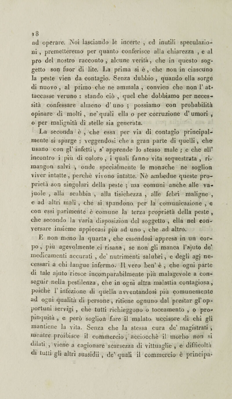 ad operare. Noi lasciando le incerte , ed inutili speculazio¬ ni , premetteremo per quanto conferisce alla chiarezza , e al prò del nostro racconto , alcune verità, che in questo sog¬ getto son fuor di lite. La prima si è , che non in ciascuno la peste vien da contagio. Senza dubbio , quando ella sorge di nuovo , al primo che ne ammala , convien che non 1’ at¬ taccasse veruno : stando ciò , quel che dobbiamo per neces¬ sità confessare almeno d’uno ; possiamo con probabilità opinare di molti , ne’ quali ella o per corruzione d’ umori , o per malignità di stelle sia generata. La seconda è , che essa per via di contagio principal¬ mente si sparge ; veggendosi che a gran parte di quelli, che usano con gl’ infetti, s’ apprende lo stesso male ; e che all’ incontro i più di coloro , i quali fanno vita sequestrata , ri- mangon salvi , onde specialmente le monache ne soglion viver intatte, perchè vivono intatte. Nè ambedue queste pro¬ prietà son singolari della peste ; ma comuni anche alle va- juole , alla scabbia , alla tisichezza , alle febri maligne , e ad altri mali , che si spandono per la comunicazione , e con essi parimente è comune la terza proprietà della peste , che secondo la varia disposizion del soggetto , ella nel con¬ versare insieme appiccasi piu ad uno , che ad altro. E non meno la quarta , che essendosi appresa in un cor¬ po , più agevolmente ei risana, se non gli manca l’ajuto de’ medicamenti accurati , de’ nutrimenti salubri, e degli ag] ne¬ cessari a chi langue infermo. Il vero ben’ è , che ogni parte di tale ajuto riesce incomparabilmente più malagevole a con¬ seguir nella pestilenza, che in ogni altra malattia contagiosa, poiché 1 infezione di quella avventandosi piu comunemente ad ogni qualità di persone, ritiene ognuno dal prestar gl'op¬ portuni servigi , che tutti richieggono o toccamento , o prò- pinquita , e però soglion fare il malato uccisore di chi gli mantiene la vita. Senza che la stessa cura de’ magistrati , mentre proibisce il commercio , acciocché il morbo non si dilati , viene a cagionare scarsezza di vittuaglie , e difficoltà di tutti gli altri sussidii , de’ quali il commercio è principa-