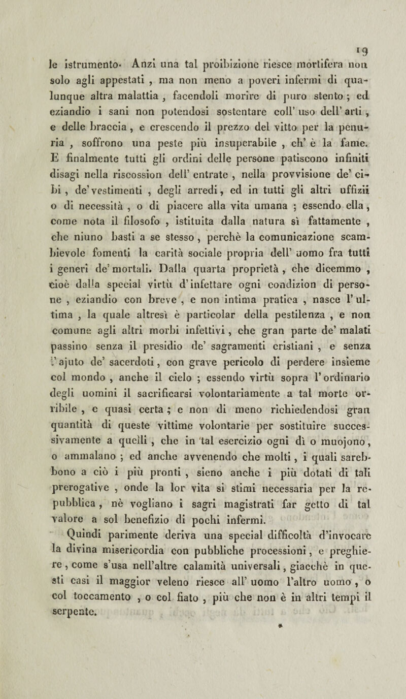 *9 le istrumento* Anzi una tal proibizione riesce mortifera non solo agli appestati , ma non meno a poveri infermi di qua¬ lunque altra malattia , facendoli morire di puro stento ; ed eziandio i sani non potendosi sostentare coll’ uso dell’ arti , e delle braccia , e crescendo il prezzo del vitto per la penu¬ ria , soffrono una peste più insuperabile , eli’ è la fame. E finalmente tutti gli ordini delle persone patiscono infiniti disagi nella riscossion dell’ entrate , nella provvisione de’ ci¬ bi , de’vestimenti , degli arredi, ed in tutti gli altri uffizii o di necessità , o di piacere alla vita umana ; essendo ella, come nota il filosofo , istituita dalla natura sì fattamente , che niuno basti a se stesso , perchè la comunicazione scam¬ bievole fomenti la carità sociale propria dell’ uomo fra tutti i generi de’ mortali. Dalla quarta proprietà , che dicemmo , cioè dalla special virtù d’infettare ogni condizion di perso¬ ne , eziandio con breve , e non intima pratica , nasce 1’ ul¬ tima , la quale altresì è particolar della pestilenza , e non comune agli altri morbi infettivi, che gran parte de’ malati passino senza il presidio de’ sagramenti cristiani , e senza l’ajuto de’ sacerdoti, con grave pericolo di perdere insieme col mondo , anche il cielo ; essendo virtù sopra l’ordinario degli uomini il sacrificarsi volontariamente a tal morte or¬ ribile , e quasi certa ; e non di meno richiedendosi gran quantità di queste vittime volontarie per sostituire succes¬ sivamente a quelli , che in tal esercizio ogni dì o muojono, o ammalano ; ed anche avvenendo che molti, i quali sareb* bono a ciò i più pronti , sieno anche i più dotati di tali prerogative , onde la lor vita si stimi necessaria per la re¬ pubblica , nè vogliano i sagri magistrati far getto di tal valore a sol benefizio di pochi infermi. Quindi parimente deriva una special difficoltà d’invocare la divina misericordia con pubbliche processioni, e preghie¬ re , come s’usa nell’altre calamità universali, giacché in que¬ sti casi il maggior veleno riesce all’ uomo l’altro uomo , o col toccamento , o col fiato , più che non è in altri tempi il serpente.