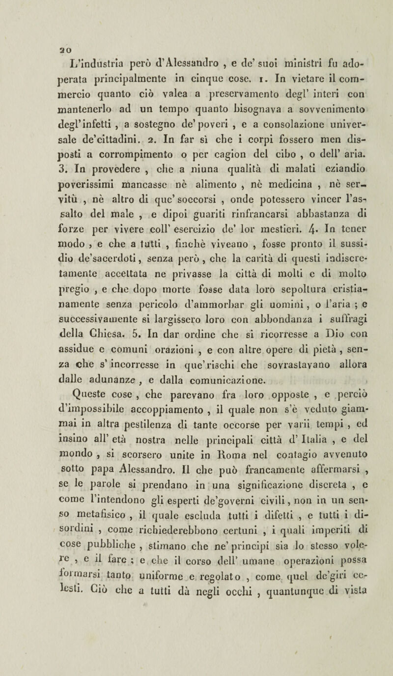 L’industria però d’Alessandro , e de’ suoi ministri fu ado¬ perata principalmente in cinque cose. i. In vietare il com¬ mercio quanto ciò valea a preservainento degl’ interi con mantenerlo ad un tempo quanto bisognava a sovvenimento degl’infetti , a sostegno de’poveri , e a consolazione univer¬ sale de’cittadini. 2. In far sì che i corpi fossero men dis¬ posti a corrompimento o per cagion del cibo , o dell’ aria. 3. In provedere , che a niuna qualità di malati eziandio poverissimi mancasse nò alimento , nò medicina , nò ser¬ vitù , nò altro di quc’ soccorsi , onde potessero vincer l’as¬ salto del male , e dipoi guariti rinfrancarsi abbastanza di forze per vivere coll’ esercizio de’ lor mestieri. 4- In tener modo > e che a tutti , finché viveano , fosse pronto il sussi¬ dio de’sacerdoti, senza però, che la carità di questi indiscre¬ tamente accettata ne privasse la città di molti e di molto pregio , e che dopo morte fosse data loro sepoltura cristia¬ namente senza pericolo d’ammorbar gli uomini, o l’aria ; e successivamente si largissero loro con abbondanza i suffragi della Chiesa. 5. In dar ordine che si ricorresse a Dio con assidue e comuni orazioni , e con altre opere di pietà , sen¬ za che s’ incorresse in que’rischi che sovrastavano allora dalle adunanze , e dalla comunicazione. Queste cose , che parevano fra loro opposte , e perciò d’impossibile accoppiamento , il quale non s’ò veduto giam¬ mai in altra pestilenza di tante occorse per varii tempi , ed insino all’ età nostra nelle principali città d’ Italia , e del mondo , si scorsero unite in Roma nel contagio avvenuto sotto papa Alessandro. Il che può francamente affermarsi , se le parole si prendano in una significazione discreta , e come l’intendono gli esperti de’governi civili, non in un sen¬ so metafisico , il quale escluda tutti i difetti , e tutti i di¬ sordini , come richiederebbono certuni , i quali imperiti di cose pubbliche , stimano che ne’ principi sia lo stesso vole¬ re , e il fare ; e . che il corso dell’ umane operazioni possa ioimarsi tanto uniforme e regolato , come quel dc’giri ce¬ lesti. Ciò che a tutti dà negli occhi , quantunque di vista i