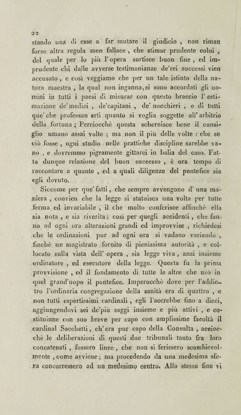 stanilo una di esse a far mutare il gitidicio , non rimari forse altra regola raen fallace , che stimar prudente colui , del quale per lo più l’opera sortisce buon fine, ed im¬ prudente chi dalle avverse testimonianze de’rei successi vien accusalo , e cosi veggiamo che per un tale istinto della na¬ tura maestra , la qual non ingannaci sono accordati gli uo¬ mini in tutti i paesi di misurar con questo braccio 1’ esti¬ mazione de’medici , de’capitani , de’ nocchieri , e di tutti que’ che professan arti quanto si voglia soggette all* arbitrio della fortuna ; Perciocché questa schernisce bene il consi¬ glio umano assai volte ; ma non il più delle volte ; che se ciò fosse , ogni studio nelle prattiehe discipline sarebbe va¬ no , e dovremmo pigramente gittarci in balia del caso. Fat¬ ta dunque relazione del buon successo , è ora tempo di raccontare a quante , ed a quali diligenze dei pontefice sia egli dovuto. Siccome per que’ fatti, che sempre avvengono d’ una ma¬ niera , convien che la legge si statuisca una volta per tutte ferma ed invariabile , il che molto conferisce affinchè ella sia nota , e sia riverita; così per quegli accidenti , che fam no ad ogni ora alterazioni grandi ed improvvise , richiedesi che le ordinazioni pur ad ogni ora si vadano variando , finché un magistrato fornito di pienissima autorità , e col¬ locato sulla vista dell’ opera , sia legge viva , anzi insieme ordinatore , ed esecutore della legge. Questa fu la prima provvisione , ed il fondamento di tutte le altre che usò in quel grand’uopo il pontefice. Imperocché dove per l’addie- tro l’ordinaria congregazione della sanità era di quattro , e non tutti espertissimi cardinali , egli l’accrebbe fino a dieci, aggiungendovi sei de’più saggi insieme e più attivi , e eo- stituinne con suo breve per capo con amplissime facoltà il Cardinal Sacchetti, eh’ era pur capo della Consulta , accioc¬ ché le deliberazioni di questi due tribunali tanto fra loro concatenati , fossero linee , che non si ferissero scambievol¬ mente , come avviene j ma procedendo da una medesima sfe¬ ra concorressero ad un medesimo centro. Allo stesso fine vi