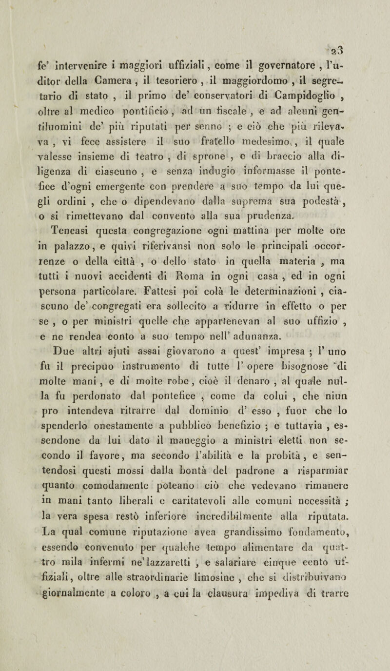 fé’ intervenire i maggiori uffiziali, come il governatore , l’u- ditor della Camera , il tesoriero , il maggiordomo , il segre¬ tario di stato , il primo de’ conservatori di Campidoglio , oltre al medico pontificio , ad un fiscale , e ad alcuni gen¬ tiluomini de’ più riputati per senno ; e ciò che più rileva¬ va , vi fece assistere il suo fratello medesimo^, il quale valesse insieme di teatro , di sprone , e di braccio alla di¬ ligenza di ciascuno , e senza indugio informasse il ponte¬ fice d’ogni emergente con prendere a suo tempo da lui que¬ gli ordini , che o dipendevano dalla suprema sua podestà , o si rimettevano dal convento alla sua prudenza. Teneasi questa congregazione ogni mattina per molte ore in palazzo, e quivi riferivansi non solo le principali occor¬ renze o della città , o dello stato in quella materia , ma tutti i nuovi accidenti di Roma in ogni casa , ed in ogni persona particolare. Fattesi poi colà le determinazioni , cia¬ scuno de’ congregati era sollecito a ridurre in effetto o per se , o per ministri quelle che appartenevan al suo uffizio , e ne rendea conto a suo tempo nell’ adunanza. Due altri ajuti assai giovarono a quest’ impresa ; 1’ uno fu il precipuo instrumento di tutte 1’ opere bisognose di molte mani , e di molte robe, cioè il denaro , al quale nul¬ la fu perdonato dal pontefice , come da colui , che niun prò intendeva ritrarre dal dominio d’ esso , fuor che lo spenderlo onestamente a pubblico benefizio ; e tuttavia , es¬ sendone da lui dato il maneggio a ministri eletti non se¬ condo il favore, ma secondo l’abilità e la probità, e sen¬ tendosi questi mossi dalla bontà del padrone a risparmiar quanto comodamente poteano ciò che vedevano rimanere in mani tanto liberali e caritatevoli alle comuni necessità ; la vera spesa restò inferiore incredibilmente alla riputata. La qual comune riputazione avea grandissimo fondamento, essendo convenuto per qualche tempo alimentare da quat¬ tro mila infermi ne’lazzaretti , e salariare cinque cento uf¬ fiziali, oltre alle straordinarie limosine , che si distribuivano giornalmente a coloro , a cui la clausura impediva di trarre