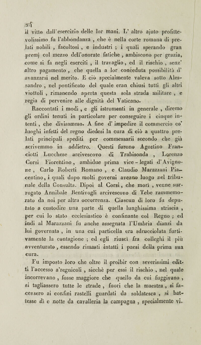 volissimo fu l’abbondanza , che è nella corte romana di pre¬ lati nobili , facoltosi , e industri ; i quali sperando gran premj col mezzo dell’onorate fatiche , ambiscono per grazia, come si fa negli eserciti , il travaglio, ed il rischio , senz’ altro pagamento , che quella a lor conceduta possibilità tV avanzarsi nel merito. E ciò specialmente valeva sotto Ales¬ sandro , nel pontificato del quale eran chiusi tutti gli altri viottoli , rimanendo aperta questa sola strada militare , e regia di pervenire alle dignità del Vaticano. Raccontati i modi , e gli istromenti in generale , diremo gli ordini tenuti in particolare per conseguire i cinque in¬ tenti , che divisammo. A fine d’ impedire il commercio co’ luoghi infetti del regno diedesi la cura di ciò a quattro pre¬ lati principali spediti per commessarii secondo che già scrivemmo in addietro. Questi furono Agostino Fran- ciotti Lucchese arcivescovo di Trabisonda , Lorenzo Corsi Fiorentino, ambidue prima vice - legati d’Avigno¬ ne , Carlo Roberti Romano , e Claudio Marazzani Pia¬ centino, i quali dopo molti governi aveano luogo nel tribu¬ nale della Consulta. Dipoi al Corsi, che morì , venne sur¬ rogato Annibaie Eentivogli arcivescovo di Tebe rammemo¬ rato da noi per altra occorrenza. Ciascun di loro fu depu¬ talo a custodire una parte di quella lunghissima striscia , per cui lo stato ecclesiastico è confinante col Regno ; ed indi al Marazzani fu anche assegnata l’Umbria dianzi da lui governata , in una cui particella era sdrucciolata furti¬ vamente la contagione ; ed egli riuscì fra colleghi il più avventurato , essendo rimasti intatti i paesi della prima sua cura. Fu imposto loro che oltre il proibir con severissimi edit¬ ti r accesso a’regnicoli , sicché per essi il rischio , nel quale incorrevano , fosse maggiore clic quello da cui fuggivano , si tagliassero tutte le strade , fuori che la maestra , si fa¬ cessero ai confini rastelli guardali da soldatesca , si bat¬ tesse dì c notte da cavalleria la campagna , specialmente yì.