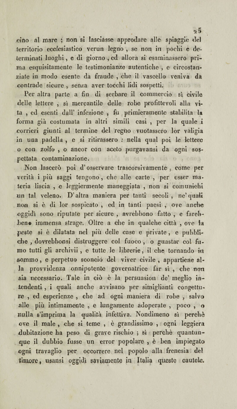 *5 cino al mare ; non si lasciasse approdare alle spiaggie del territorio ecclesiastico verun legno , se non in pochi c de¬ terminati luoghi, e di giorno , ed allora si esaminassero pri¬ ma esquisitamente le testimonianze autentiche , e circostan¬ ziate in modo esente da fraude , che il vascello veniva da contrade sicure , senza aver tocchi lidi sospetti. Per altra parte a fin di serbare il commercio sì civile delle lettere , sì mercantile delle robe profittevoli alla vi¬ ta , ed esenti dall’ infezione , fu primieramente stabilita la forma già costumata in altri simili casi , per la quale i corrieri giunti al termine del regno vuotassero lor valigia in una padella , e si ritirassero : nella qual poi le lettere o con zolfo , o aneor con aceto purgavansi da ogni sos¬ pettata contaminazione. Non lascerò poi d’osservare trascorsivamente come per verità i più saggi tengono, che alle carte , per esser ma¬ teria liscia , e leggiermente maneggiata , non si comunichi un tal veleno. D’altra maniera per tanti secoli , ne’ quali non si è di lor sospicato , ed in tanti paesi , ove anche oggidì sono riputate per sicure , avrebbono fatto , e fareb- hen© immensa strage. Oltre a che in qualche città , ove la peste si è dilatata nel più delle case e private , e pubbli¬ che , dovrebbonsi distruggere col fuoco , o guastar col fu¬ mo tutti gli archivii , e tutte le librerie, il che tornando in sommo, e perpetuo sconcio del viver civile , appartiene al¬ la provvidenza onnipotente governatrice far sì , che non sia necessario. Tale in ciò è la persuasimi de’ meglio in¬ tendenti , i quali anche avvisano per simiglianti congettu¬ re , ed esperienze , ehe ad ogni maniera di robe , salvo alle più intimamente , e lungamente adoperate , poco , o nulla s’imprima la qualità infettiva. Nondimeno sì perchè ove il male , ehe si teme , è grandissimo , ogni leggiera dubitazione ha peso di grave rischio ; sì perchè quantun¬ que il dubbio fusse un error popolare , è ben impiegato ogni travaglio per occorrere nel popolo alla frenesia del timore, usansi oggidì saviamente in Italia queste cautolc.