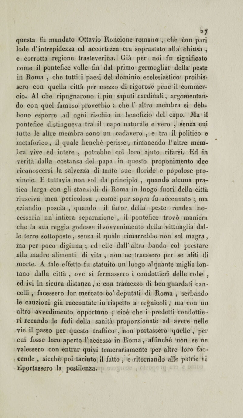 questa fu mandato Ottavio Rondone romano , die con pari lode d’intrepidezza ed accortezza ora soprastato alla chiosa , e corrotta regione trasteverina. Già per noi fu significato come il pontefice volle fin dal primo germogliar della peste in Roma , che tutti i paesi del dominio ecclesiastico' proibis¬ sero con quella città per mezzo di rigorose pene il commer¬ cio. Al che ripugnarono i più saputi cardinali, argomentane do con quel famoso proverbio ; che l’ altre membra si deb¬ bono esporre ad ogni rischio in benefizio del capo. Ma il pontefice distingueva tra il capo naturale e vero , senza cui tutte le altre membra sono un oadavero , e tra il politico e metaforico, il quale benché perisse, rimanendo Taltre mem¬ bra vive ed intere , potrebbe col loro ajuto rifarsi. Ed in verità dalla costanza del papa in questo proponimento dee riconoscersi la salvezza di tante sue floride e popolose pro- vincie. E tuttavia non sol da principio , quando alcuna pra¬ tica larga con gli stanziali di Roma in luogo fuori della città riusciva men pericolosa , come pur sopra fu accennato ; ma eziandio poscia , quando il furor della peste rendea ne¬ cessaria un intiera separazione , il pontefice trovò maniera che la sua reggia godesse il sovvenimento della vittuaglia dal¬ le terre sottoposte, senza il quale rimarrebbe non sol magra , ma per poco digiuna ; ed elle dall’altra banda col prestare alla madre alimenti di vita , non ne traessero per se aliti di morte. A tale effetto fu statuito un luogo alquante miglia lon¬ tano dalla città , ove si fermassero i condottieri delle robe , ed ivi in sicura distanza, e con tramezzo di ben guardati can¬ celli , facessero lor mercato co’ deputati di Roma , serbando le cauzioni già raccontate in rispetto a regnicoli, ma con un altro avvedimento opportuno ; cioè che i predetti condottie¬ ri recando le fedi della sanità proporzionate ad avere nelle vie il passo per questo traffico , non portassero quelle , per cui fosse loro aperto l’accesso in Roma, affinchè non se ne valessero con entrar quivi temerariamente per altre loro fac¬ cende , sicché poi taciuto il fatto, e ritornando alle patrie vi riportassero la pestilenza.