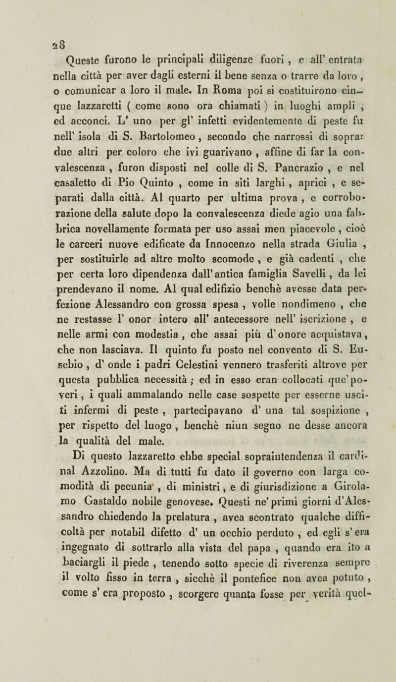 Queste furono le principali diligenze fuori , e all’ entrata nella città per aver dagli esterni il bene senza o trarre da loro , o comunicar a loro il male. In Roma poi si costituirono cin¬ que lazzaretti ( come sono ora chiamati ) in luoghi ampli , ed acconci. L’ uno per gl* infetti evidentemente di peste fu nell’ isola di S. Bartolomeo , secondo che narrossi di sopra: due altri per coloro che ivi guarivano , affine di far la con¬ valescenza , furon disposti nel colle di S. Pancrazio , e nel casaletto di Pio Quinto , come in siti larghi , aprici , e se¬ parati dalla città. Al quarto per ultima prova , e corrobo¬ razione della salute dopo la convalescenza diede agio una fab¬ brica novellamente formata per uso assai men piacevole, cioè le carceri nuove edificate da Innocenzo nella strada Giulia , per sostituirle ad altre molto scomode , e già cadenti , che per certa loro dipendenza dall’ antica famiglia Savelli, da lei prendevano il nome. Al qual edilizio benché avesse data per¬ fezione Alessandro con grossa spesa , volle nondimeno , che ne restasse 1’ onor intero all’ antecessore nell’ iscrizione , e nelle armi con modestia, che assai più d’onore acquistava, che non lasciava. Il quinto fu posto nel convento di S. Eu¬ sebio , d’ onde i padri Celestini vennero trasferiti altrove per questa pubblica necessità; ed in esso eran collocati que’po¬ veri , i quali ammalando nelle case sospette per esserne usci¬ ti infermi di peste , partecipavano d’ una tal sospizione , per rispetto del luogo , benché niun segno ne desse ancora la qualità del male. Di questo lazzaretto ebbe special sopraintendenza il Cardi¬ nal Azzolino. Ma di tutti fu dato il governo con larga co¬ modità di pecunia’ , di ministri, e di giurisdizione a Girola¬ mo Gastaldo nobile genovese. Questi ne’primi giorni d’Ales¬ sandro chiedendo la prelatura , avea scontrato qualche diffi¬ coltà per notabil difetto d’ un occhio perduto , ed egli s’era ingegnato di sottrarlo alla vista del papa , quando era ito a baciargli il piede , tenendo sotto specie di riverenza sempre il volto fisso in terra , sicché il pontefice non avea potuto , come s’ era proposto , scorgere quanta fosse per verità quel-