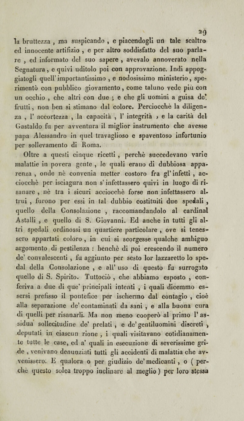 la bruttezza , ma auspicando , c piacendogli un tale scaltro cd innocente artifizio , c per altro soddisfatto del suo parla¬ re , ed informato del suo sapere , avevaio annoverato nella Segnatura, e quivi uditolo poi con approvazione. Indi appog¬ giatogli quell’ importantissimo , e nodosissimo ministerio, spe¬ rimentò con pubblico giovamento, come taluno vede più con un occhio , che altri con due ; e che gli uomini a guisa de’ frutti, non ben si stimano dal colore. Perciocché la diligen¬ za , 1’ accortezza , la capacità , 1’ integrità > e la carità del Gastaldo fu per avventura il miglior instrumento che avesse papa Alessandro in quel travaglioso e spaventoso infortunio per sollevamento di Roma. Oltre a questi cinque ricetti , perchè succedevano varie malattie in povera gente , le quali erano di dubbiosa appa¬ renza , onde nò convenia metter costoro fra gl’ infetti , ac¬ ciocché per isciagura non s’infettassero quivi in luogo di ri¬ sanare , nè tra i sicuri acciocché forse non infettassero al. trui , furono per essi in tal dubbio costituiti due spedali , quello della Consolazione , raccomandandolo al Cardinal Astalli , e quello di S. Giovanni. Ed anche in tutti gli al¬ tri spedali ordinossi un quartiere particolare , ove si tenes¬ sero appartati coloro , in cui si scorgesse qualche ambiguo argomento di pestilenza : benché di poi crescendo il numero de’ convalescenti , fu aggiunto per sesto lor lazzaretto lo spe¬ dai della Consolazione , e all’ uso di questo fu surrogato quello di S. Spirito. Tuttociò , che abbiamo esposto , con¬ feriva a due di que’ principali intenti , i quali dicemmo es¬ sersi prefisso il pontefice per ischenno dai contagio , cioè alla separazione de’ contaminati da sani , e alla buona cura di quelli per risanarli. Ma non meno cooperò al primo T as¬ sidua sollecitudine de’ prelati , e de’gentiluomini discreti -, deputati in ciascun rione , i quali visitavano cotidianamen- te tutte le case, ed a’ quali in esecuzione di severissime gri¬ de , venivano denunziati tutti gli accidenti di malattia che av¬ venissero. E qualora o per giudizio de’medicanti , o ( per¬ chè questo solca troppo inclinare al meglio ) per loro stessa