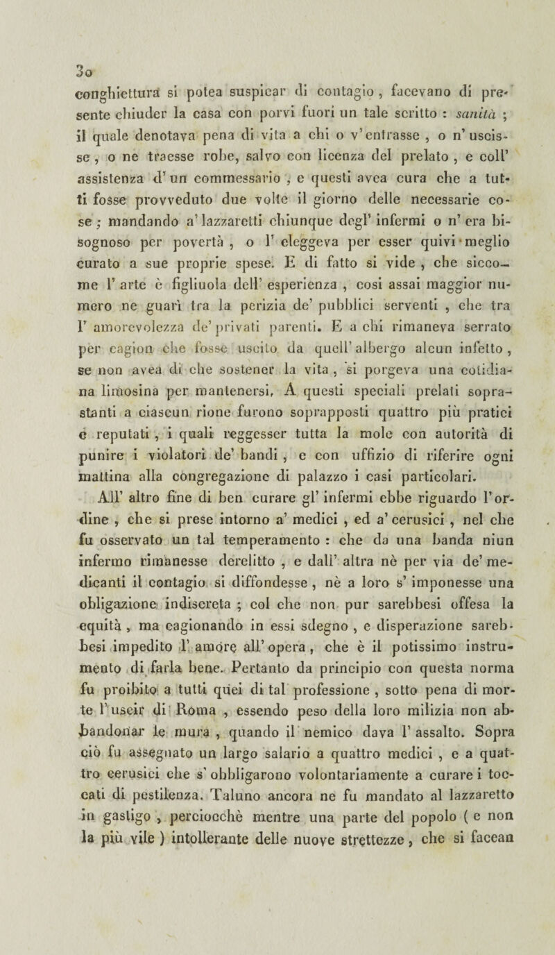 eonghiettura si potea suspicar di contagio , facevano di pre¬ sente chiuder la casa con porvi fuori un tale scritto : sanità ; il quale denotava pena di vita a chi o v’entrasse , o n’uscis¬ se, o ne traesse robe, salvo con licenza del prelato , e coll’ assistenza <T un commessario , e questi avea cura che a tut¬ ti fosse provveduto due volte il giorno delle necessarie co¬ se ; mandando a’ lazzaretti chiunque degl’ infermi o n’ era bi¬ sognoso per povertà, o 1’ eleggeva per esser quivi meglio curato a sue proprie spese. E di fritto si vide , che sicco¬ me 1’ arte è figliuola deli’ esperienza , cosi assai maggior nu¬ mero ne guarì tra la perizia de’ pubblici serventi , che tra 1’ amorevolezza de’privati parenti. E a chi rimaneva serralo per cagion che fosse uscito da quell’albergo alcun infetto, se non avea di che sostener la vita , si porgeva una colidia- na limosina per mantenersi, A questi speciali prelati sopra¬ stanti a ciascun rione furono soprapposti quattro più pratici c reputati , i quali reggesser tutta la mole con autorità di punire i violatori de’ bandi , e con uffizio di riferire ogni mattina alla congregazione di palazzo i casi particolari. All’ altro fine di ben curare gl’ infermi ebbe riguardo l’or¬ dine , che si prese intorno a’ medici , ed a’cerusici , nel che fu osservato un tal temperamento : che da una banda niun infermo rimanesse derelitto , e dall’ altra nò per via de’ me¬ dicanti il contagio si diffondesse , nè a loro s’ imponesse una obligazione indiscreta ; col che non pur sarebbesi offesa la equità , ma cagionando in essi sdegno , e disperazione sareb¬ besi impedito 1’ amóre ali’ opera , che è il potissimo instru¬ mento di farla bene. Pertanto da principio con questa norma fu proibito a tutti quei di tal professione , sotto pena di mor¬ te l’uscir di Roma , essendo peso della loro milizia non ab¬ bandonar le mura , quando il nemico dava l’assalto. Sopra ciò fu assegnato un largo salario a quattro medici , e a quat¬ tro eerusici che s’ obbligarono volontariamente a curare i toc¬ cati di pestilenza. Taluno ancora ne fu mandato al lazzaretto in gasligo , perciocché mentre una parte del popolo ( e non la più vile ) intollerante delle nuove strettezze, che si facean