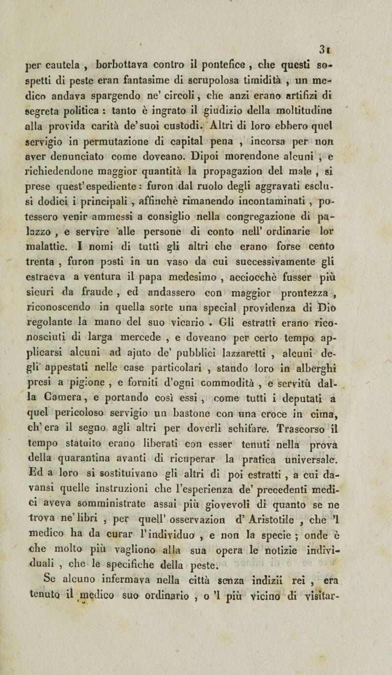 per cautela , borbottava contro il pontefice , che questi so¬ spetti di peste eran fantasime di scrupolosa timidità , un me¬ dico andava spargendo ne’ circoli, che anzi erano artifizi di segreta politica : tanto è ingrato il giudizio della moltitudine alla provida carità de’suoi custodi. Altri di loro ebbero quel servigio in permutazione di capitai pena , incorsa per non aver denunciato come doveano. Dipoi morendone alcuni , e richiedendone maggior quantità la propagazion del male , si prese quest’espediente: furon dal ruolo degli aggravati esclu¬ si dodici i principali , affinchè rimanendo incontaminati , po¬ tessero venir ammessi a consiglio nella congregazione di pa¬ lazzo , e servire alle persone di conto nell’ ordinarie lor malattie. I nomi di tutti gli altri che erano forse cento trenta , furon posti in un vaso da cui successivamente gli estraeva a ventura il papa medesimo , acciocché fusser più sicuri da fraude , ed andassero con maggior prontezza , riconoscendo in quella sorte una special providenza di Dio regolante la mano del suo vicario . Gli estratti erano rico¬ nosciuti di larga mercede , e doveano per certo tempo ap¬ plicarsi alcuni ad ajuto de’ pubblici lazzaretti , alcuni de¬ gli' appestati nelle case particolari , stando loro in alberghi presi a pigione , e forniti d’ogni commodità , e servitù dal¬ la Camera, e portando così essi, come tutti i deputati a quel pericoloso servigio un bastone con una croce in cima, ch’era il segno agli altri per doverli schifare. Trascorso il tempo statuito erano liberati con esser tenuti nella prova della quarantina avanti di ricuperar la pratica universale. Ed a loro si sostituivano gli altri di poi estratti , a cui da- vansi quelle instruzioni che l’esperienza de’ precedenti medi¬ ci aveva somministrate assai più giovevoli di quanto se ne trova ne’ libri , per quell’ osservazion d’ Aristotile , che ’l medico ha da curar l’individuo , e non la specie ; onde è che molto più vagliono alla sua opera le notizie indivi¬ duali , che le specifiche della peste. Se alcuno infermava nella città senza indizii rei , era tenuto il medico suo ordinario , o ’l più vicino di visitar-