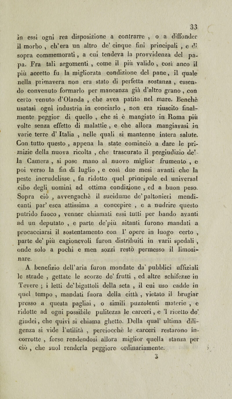in essi ogni rea disposizione a contrarre , o a diffonder il morbo , ch’era un altro de’ cinque fini principali , e di sopra commemorati , a cui tendeva la provvidenza del pa¬ pa. Fra tali argomenti , come il più valido , così anco il più accetto fu la migliorata condizione del pane, il quale nella piimavera non era stato di perfetta sostanza , essen¬ do convenuto formarlo per mancanza già d’altro grano , con cerio venuto d’Olanda , che avea patito nel mare. Benché usatasi ogni industria in conciarlo , non era riuscito final¬ mente peggior di quello , che si è mangiato in Roma più volte senza effetto di malattie , e che allora mangia vasi in varie terre d’ Italia , nelle quali si mantenne intera salute. Con tutto questo , appena la state cominciò a dare le pri¬ mizie della nuova ricolta , che trascurato il pregiudizio de1' la Camera , si pose mano al nuovo miglior frumento , e poi verso la fin di luglio , e così due mesi avanti che la peste incrudelisse , fu ridotto quel principale ed universal cibo degli uomini ad ottima condizione , ed a buon peso. Sopra ciò , avvengachè il sucidume de’ paltonieri mendi¬ canti par’ esca attissima a concepire , e a nudrire questo putrido fuoco , venner chiamati essi tutti per bando avanti ad un deputato , e parte de’più aitanti furono mandati a procacciarsi il sostentamento con 1’ opere in luogo certo , parte de’ più cagionevoli furon distribuiti in varii spedali , onde solo a pochi e men sozzi restò permesso il limosi¬ nare. A benefizio dell’aria furon mondate da’ pubblici uffìziali le strade , gettate le scorze de’ frutti , ed altre schifezze in Tevere ; i letti de’bigattoli della seta , il cui uso cadde in quel tempo , mandati fuora della città , vietato il bragiar presso a questa pagliai , o simili puzzolenti materie , c ridotte ad ogni possibile pulitezza le carceri, e 1 ricetto de’, giudei, che quivi si chiama ghetto. Della qual' ultima dili¬ genza si vide l’utilità , perciocché le carceri restarono in¬ corrotte , forse rendendosi allora miglior quella stanza per ciò , che suol renderla peggiore ordinariamente. 3