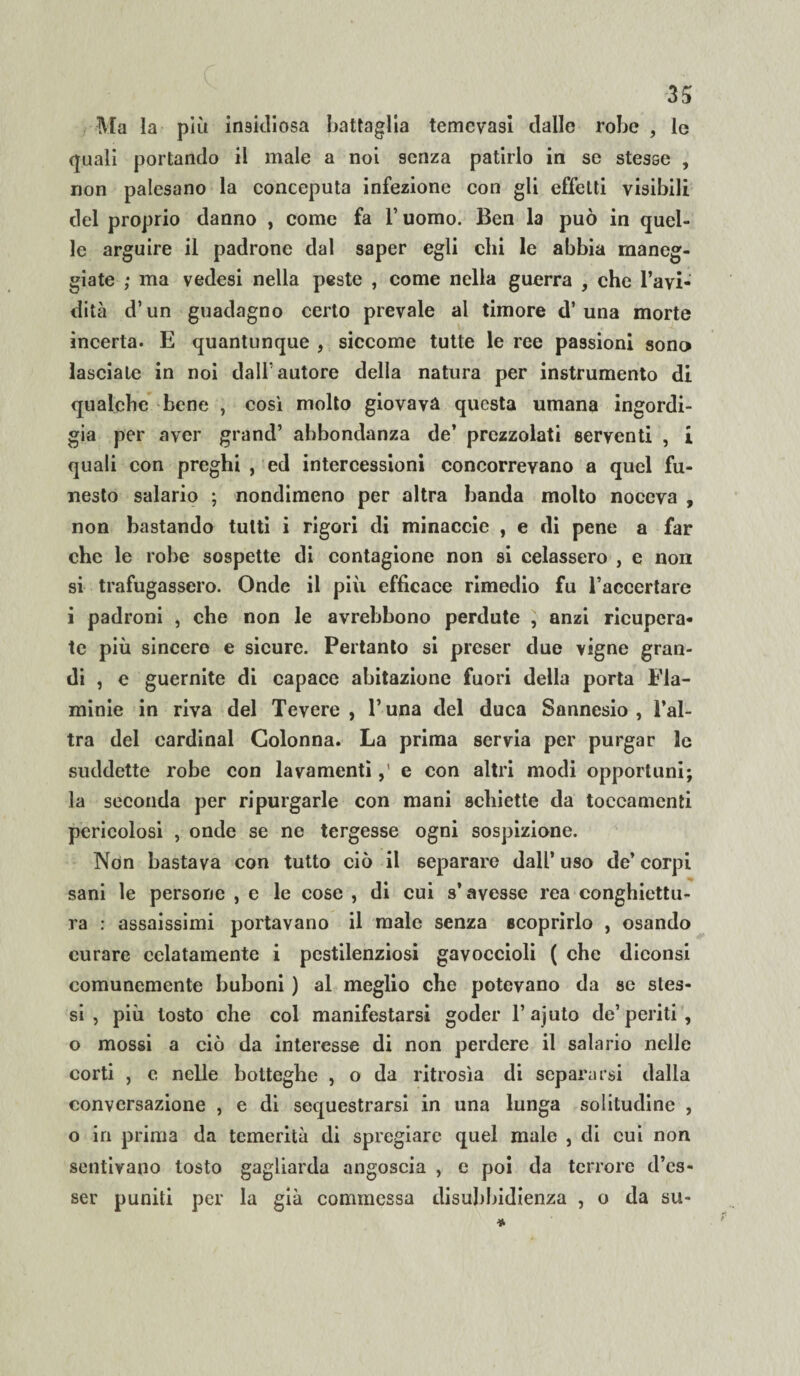 Ma la più insidiosa battaglia temevasi dallo robe , le quali portando il male a noi senza patirlo in se stesse , non palesano la conceputa infezione con gli effetti visibili del proprio danno , come fa l’uomo. Ben la può in quel¬ le arguire il padrone dal saper egli chi le abbia maneg¬ giate ; ma vedesi nella peste , come nella guerra , che l’avi¬ dità d’un guadagno certo prevale al timore d’una morte incerta. E quantunque , siccome tutte le ree passioni sono lasciate in noi dall’autore della natura per instrumento di qualche bene , così molto giovava questa umana ingordi¬ gia per aver grand’ abbondanza de’ prezzolati serventi , i quali con preghi , ed intercessioni concorrevano a quel fu¬ nesto salario ; nondimeno per altra banda molto noceva , non bastando tutti i rigori di minaccie , e di pene a far che le robe sospette di contagione non si celassero , e non si trafugassero. Onde il più efficace rimedio fu raccertare i padroni , che non le avrebbono perdute , anzi ricupera¬ te più sincere e sicure. Pertanto si preser due vigne gran¬ di , e guernite di capace abitazione fuori della porta Fla- minie in riva del Tevere, l’una del duca Sannesio , l’al¬ tra del Cardinal Colonna. La prima servia per purgar le suddette robe con lavamentie con altri modi opportuni; la seconda per ripurgarle con mani schiette da toccamenti pericolosi , onde se ne tergesse ogni sospizione. Non bastava con tutto ciò il separare dall’ uso de’ corpi sani le persone , e le cose , di cui s’avesse rea conghiettu- ra : assaissimi portavano il male senza scoprirlo , osando curare colatamente i pestilenziosi gavoccioli ( che diconsi comunemente buboni ) al meglio che potevano da se stes¬ si , più tosto che col manifestarsi goder l’ajuto de’periti, o mossi a ciò da interesse di non perdere il salario nelle corti , e nelle botteghe , o da ritrosìa di separarsi dalla conversazione , e di sequestrarsi in una lunga solitudine , o in prima da temerità di spregiare quel male , di cui non sentivano tosto gagliarda angoscia , c poi da terrore d’es- ser puniti per la già commessa disubbidienza , o da su- *