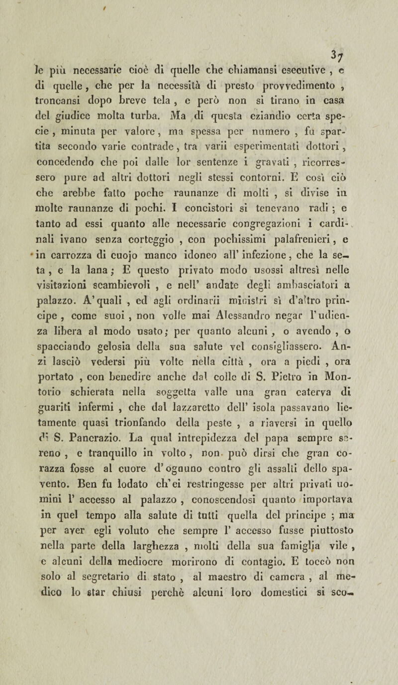 Je più necessarie cioè di quelle che chiamansi esecutive , e di quelle, che per la necessità di presto provvedimento , troncansi dopo breve tela , e però non si tirano in casa del giudice molta turba. Ma di questa eziandio certa spe¬ cie , minuta per valore , ma spessa per numero , fu spar¬ tita secondo varie contrade , tra varii esperimentati dottori , concedendo che poi dalle lor sentenze i gravati , ricorres¬ sero pure ad altri dottori negli stessi contorni. E così ciò che arebbe fatto poche raunanze di molti , si divise in molte raunanze di pochi. I concistori si tenevano radi ; e tanto ad essi quanto alle necessarie congregazioni i cardi¬ nali ivano senza corteggio , con pochissimi palafrenieri, e • in carrozza di cuojo manco idoneo all’ infezione, che la se¬ ta , e la lana ; E questo privato modo usossi altresì nelle visitazioni scambievoli , e nell’ andate degli ambasciatori a palazzo. A’quali , ed agli ordinarli ministri sì d’aìtro prin¬ cipe , come suoi, non volle mai Alessandro negar l’udien¬ za libera al modo usato; per quanto alcuni, o avendo , o spacciando gelosia della sua salute vcl consigliassero. An¬ zi lasciò vedersi più volte nella città , ora a piedi , ora portato , con beuedire anche dal colle di S. Pietro in Mon- torio schierata nella soggetta valle una gran caterva di guariti infermi , che dal lazzaretto dell’ isola passavano lie¬ tamente quasi trionfando della peste , a riaversi in quello di S. Pancrazio. La qual intrepidezza del papa sempre se¬ reno , e tranquillo in volto , non. può dirsi che gran co¬ razza fosse al cuore d’ognuno contro gli assalii dello spa¬ vento. Ben fu lodato ch’ei restringesse per altri privati uo¬ mini 1’ accesso al palazzo , conoscendosi quanto importava in quel tempo alla salute di tulli quella del principe ; ma per aver egli voluto che sempre 1’ accesso fusse piuttosto nella parte della larghezza , molti della sua famiglia vile , e alcuni della mediocre morirono di contagio. E toccò non solo al segretario di stato , al maestro di camera , al me¬ dico lo star chiusi perchè alcuni loro domestici si sco-