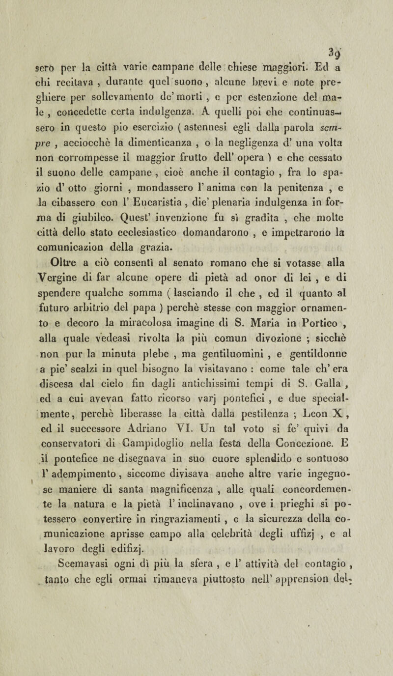 H scro per la città varie campane delle chiese maggiori. Ed a chi recitava , durante quel suono , alcune brevi e note pre¬ ghiere per sollevamento de’morti , e per estenzione del ma¬ le , concedette certa indulgenza. A quelli poi che continuas¬ sero in questo pio esercizio ( astennesi egli dalla parola sem¬ pre , acciocché la dimenticanza , o la negligenza d’ una volta non corrompesse il maggior frutto dell’ opera ì e che cessato il suono delle campane , cioè anche il contagio , fra lo spa¬ zio d’ otto giorni , mondassero 1’ anima con la penitenza , e la cibassero con 1’ Eucaristia , die’ plenaria indulgenza in for¬ ma di giubileo. Quest’ invenzione fu sì gradita , che molte città dello stato ecclesiastico domandarono , e impetrarono la comunicazion della grazia. Oltre a ciò consentì al senato romano che si votasse alla Vergine di far alcune opere di pietà ad onor di lei , e di spendere qualche somma ( lasciando il che , ed il quanto al futuro arbitrio del papa ) perchè stesse con maggior ornamen¬ to e decoro la miracolosa imagine di S. Maria in Portico , alla quale vedeasi rivolta la più comun divozione ; sicché non pur la minuta plebe , ma gentiluomini , e gentildonne a pie’ scalzi in quel bisogno la visitavano : come tale eh’ era discesa dal cielo fin dagli antichissimi tempi di S. Galla , ed a cui avevan fatto ricorso varj pontefici , e due special- mente , perchè liberasse la città dalla pestilenza ; Leon X , ed il successore Adriano VI. Un tal voto si fe’ quivi da conservatori di Campidoglio nella festa della Concezione. E il pontefice ne disegnava in suo cuore splendido e sontuoso P adempimento, siccome divisava anche altre varie ingegno¬ se maniere di santa magnificenza , alle quali concordemen¬ te la natura e la pietà P inclinavano , ove i prieghi si po¬ tessero convertire in ringraziamenti , c la sicurezza della co¬ municazione aprisse campo alla celebrità degli uffizj , e al lavoro degli edifizj. Seemayasi ogni dì più la sfera , e 1’ attività del contagio , tanto che egli ormai rimaneva piuttosto nell’ apprension dtjL